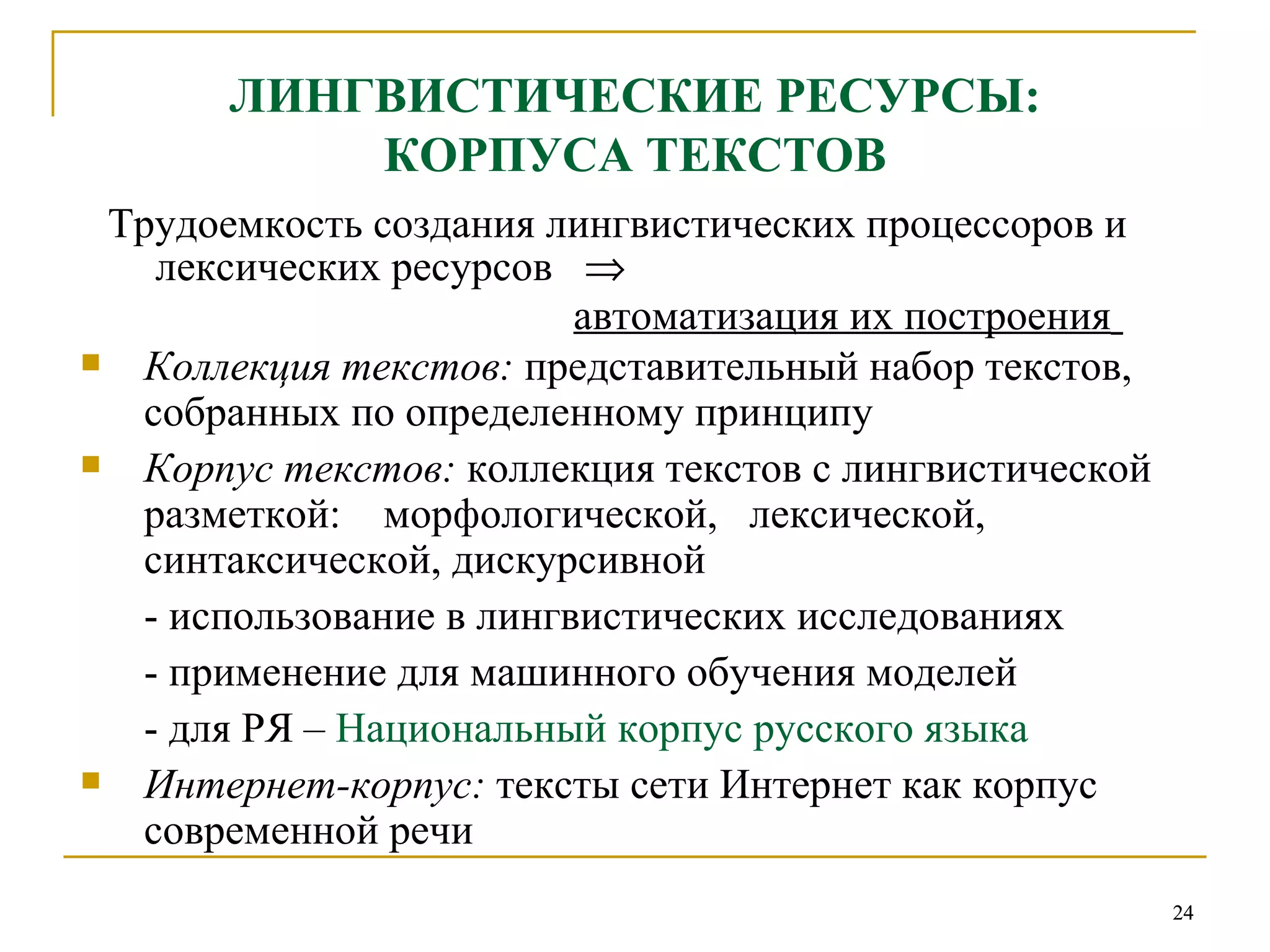 ЛИНГВИСТИЧЕСКИЕ РЕСУРСЫ: КОРПУСА ТЕКСТОВ Трудоемкость создания лингвистических процессоров и лексических ресурсов     автоматизация их построения   Коллекция текстов :   представительный набор текстов, собранных по определенному принципу Корпус текстов :   коллекция текстов с лингвистической разметкой:  морфологической,  лексической, синтаксической, дискурсивной  - использование в лингвистических исследованиях - применение для машинного обучения моделей - для РЯ –  Национальный корпус русского языка Интернет-корпус:  тексты сети Интернет как корпус современной речи 