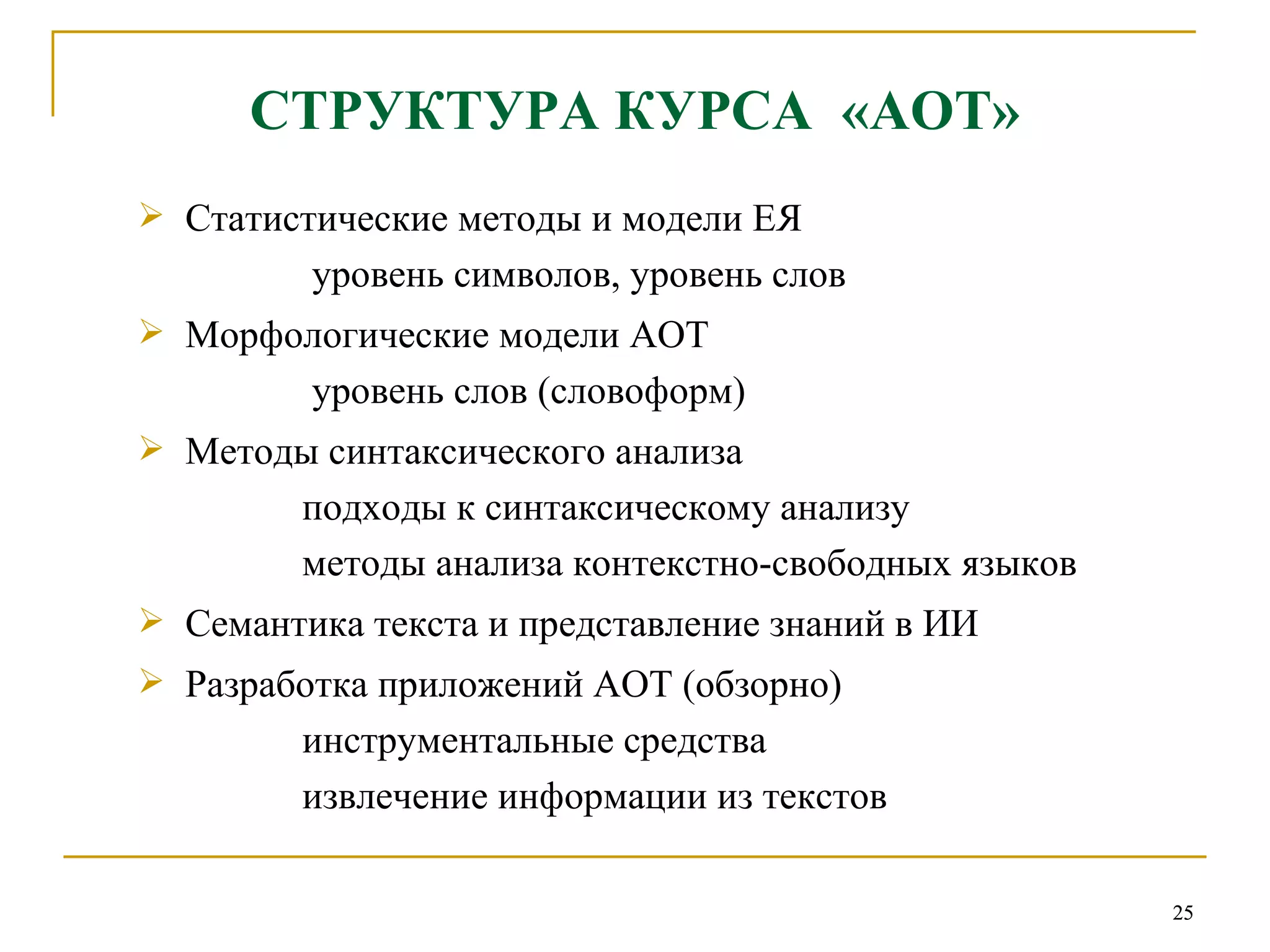 C ТРУКТУРА КУРСА  «АОТ» Статистические методы и модели ЕЯ   уровень символов, уровень слов Морфологические модели АОТ   уровень слов (словоформ) Методы синтаксического анализа   подходы к синтаксическому анализу   методы анализа контекстно-свободных языков  Семантика текста и представление знаний в ИИ Разработка приложений АОТ (обзорно)   инструментальные средства   извлечение информации из текстов 