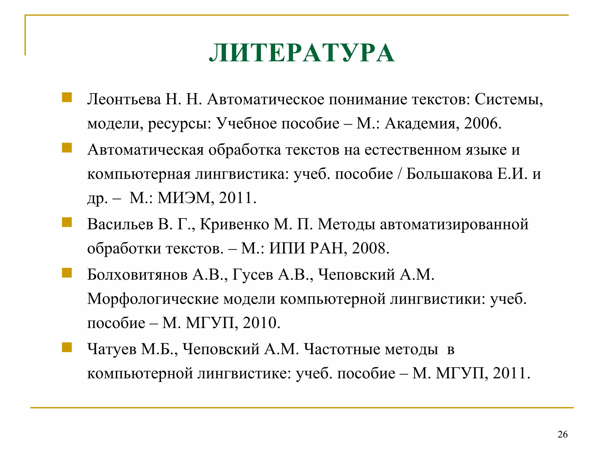 ЛИТЕРАТУРА Леонтьева Н. Н. Автоматическое понимание текстов: Системы, модели, ресурсы: Учебное пособие – М.: Академия, 2006.  Автоматическая обработка текстов на естественном языке и компьютерная лингвистика: учеб. пособие / Большакова Е.И. и др. –  М.: МИЭМ, 2011.  Васильев В.   Г., Кривенко М.   П. Методы автоматизированной обработки текстов. – М.: ИПИ РАН, 2008. Болховитянов А.В., Гусев А.В., Чеповский А.М. Морфологические модели компьютерной лингвистики: учеб. пособие – М. МГУП, 2010.  Чатуев М.Б., Чеповский А.М. Частотные методы  в компьютерной лингвистике: учеб. пособие – М. МГУП, 2011.  