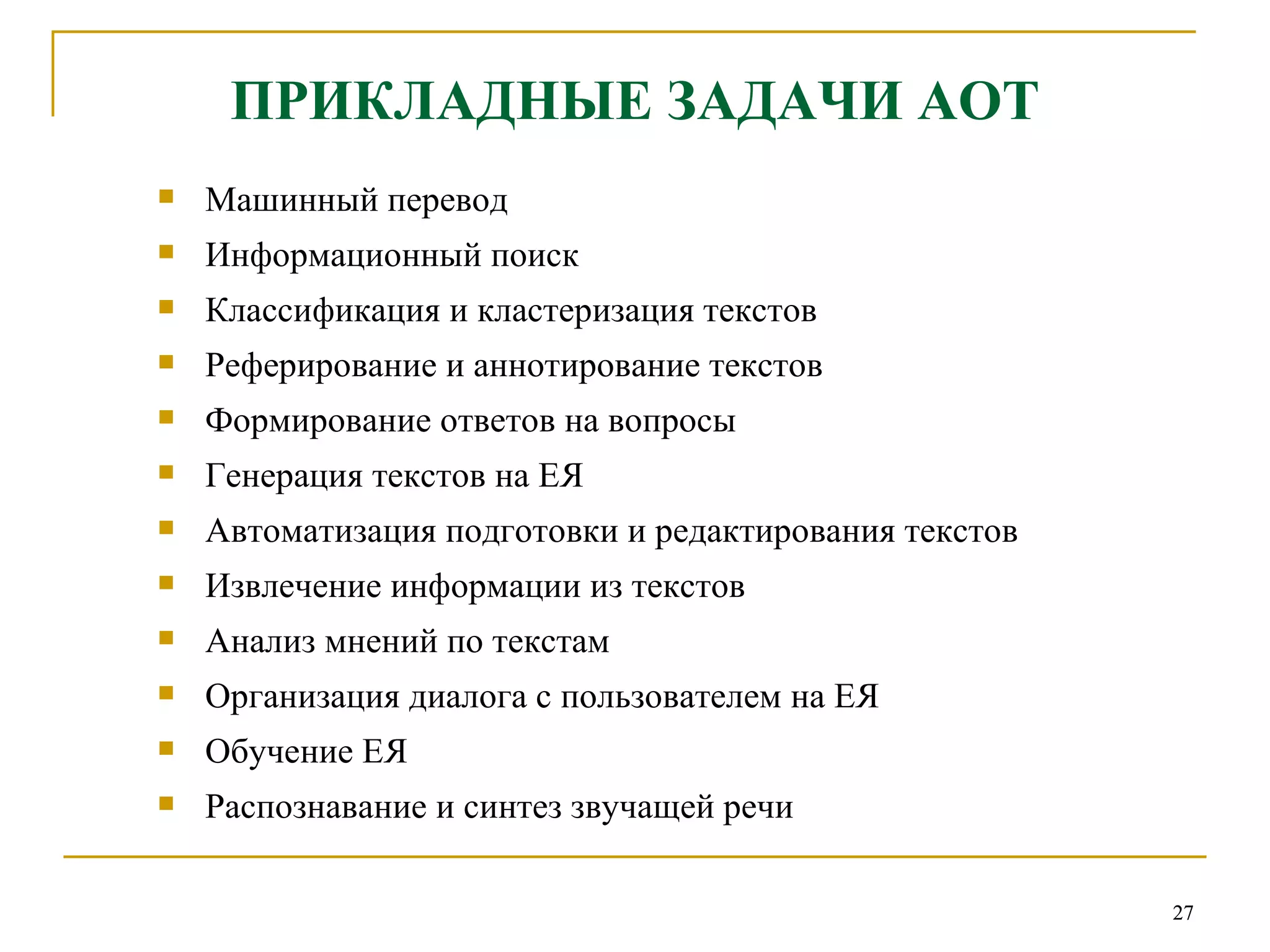 ПРИКЛАДНЫЕ ЗАДАЧИ АОТ Машинный перевод Информационный поиск Классификация и кластеризация текстов Реферирование и аннотирование текстов Формирование ответов на вопросы Генерация текстов на ЕЯ Автоматизация подготовки и редактирования текстов Извлечение информации из текстов Анализ мнений по текстам Организация диалога с пользователем на ЕЯ Обучение ЕЯ Распознавание и синтез звучащей речи 