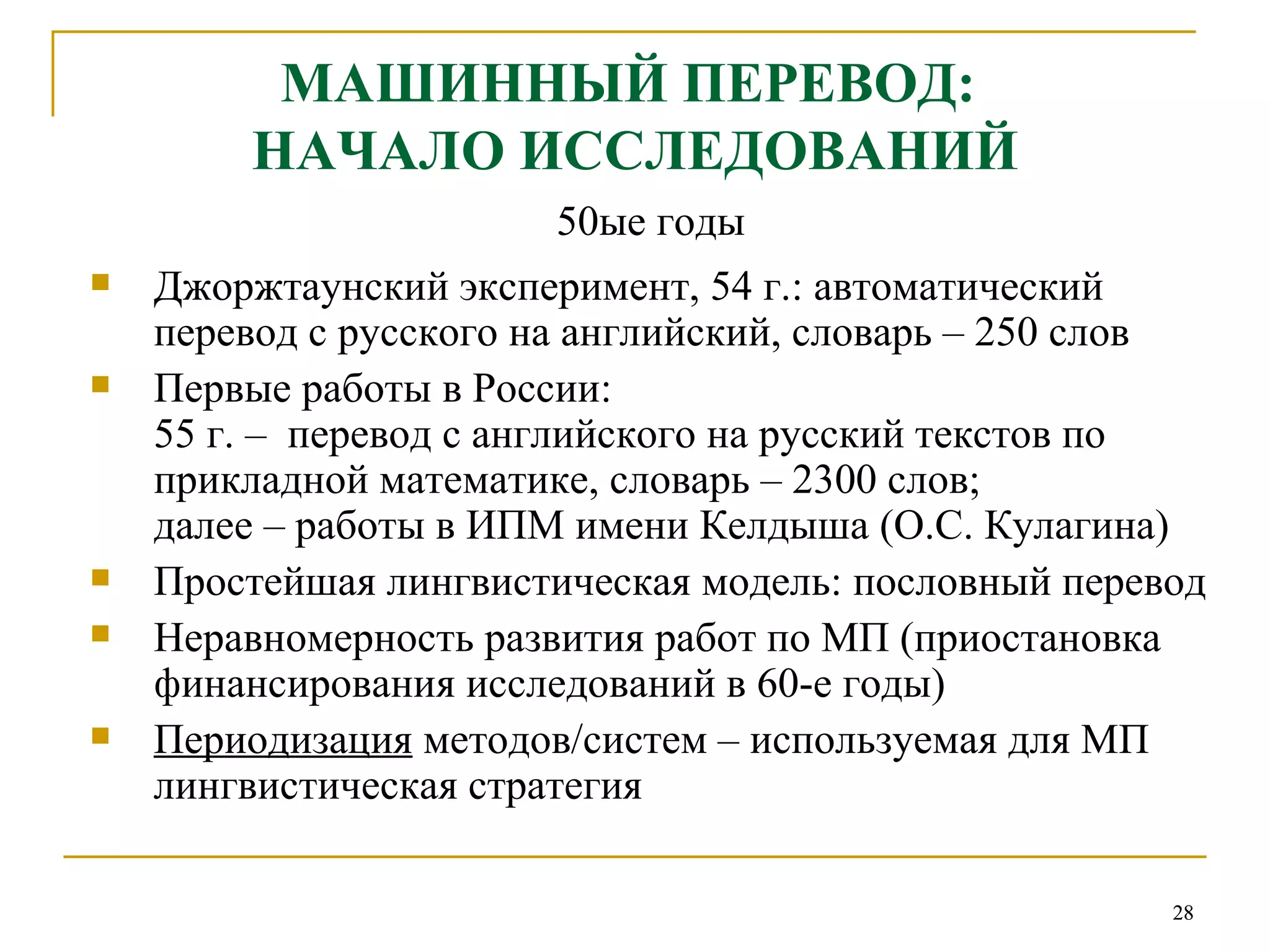 МАШИННЫЙ ПЕРЕВОД:  НАЧАЛО ИССЛЕДОВАНИЙ 50ые годы Джоржтаунский эксперимент, 54 г.: автоматический перевод с русского на английский, словарь – 250 слов Первые работы в России:  55 г. –  перевод с английского на русский текстов по прикладной математике, словарь – 2300 слов;  далее – работы в ИПМ имени Келдыша (О.С. Кулагина) Простейшая лингвистическая модель: пословный перевод Неравномерность развития работ по МП (приостановка финансирования исследований в 60-е годы) Периодизация  методов/систем – используемая для МП лингвистическая стратегия 