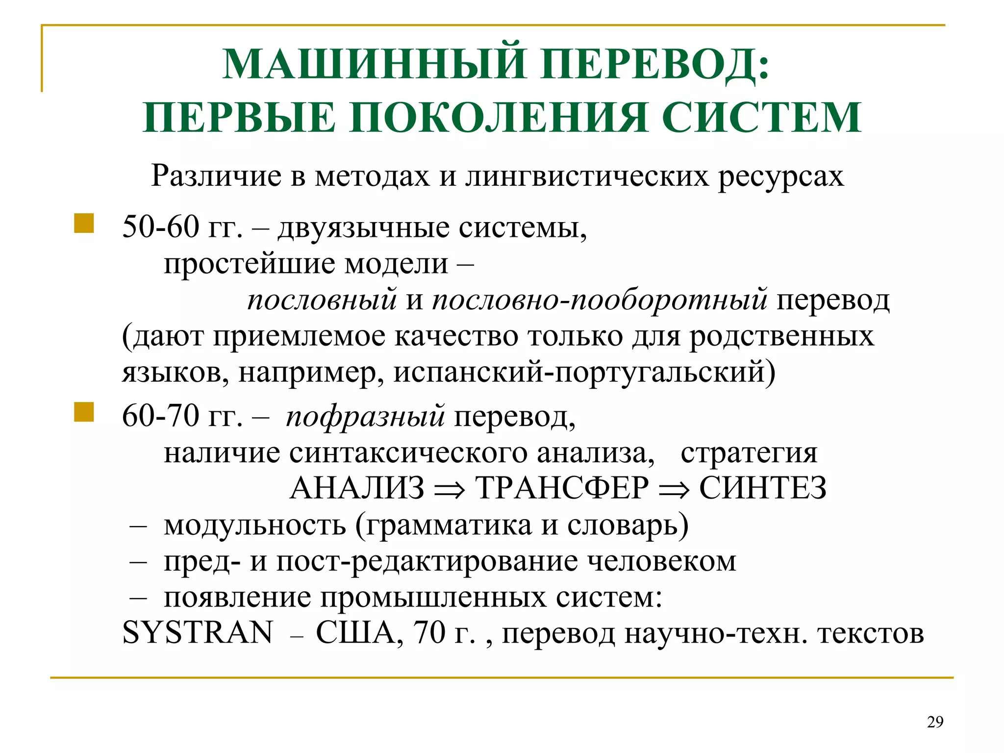 МАШИННЫЙ ПЕРЕВОД:  ПЕРВЫЕ ПОКОЛЕНИЯ СИСТЕМ Различие в методах и лингвистических ресурсах  50-60 гг. – двуязычные системы,    простейшие модели –    пословный  и  пословно-пооборотный  перевод (дают приемлемое качество только для родственных языков, например, испанский-португальский) 60-70 гг. –  пофразный  перевод,   наличие синтаксического анализа,  стратегия   АНАЛИЗ    ТРАНСФЕР     СИНТЕЗ  –   модульность (грамматика и словарь)  –   пред- и пост-редактирование человеком  –   появление промышленных систем:  SYSTRAN   –   США, 70 г. , перевод научно-техн. текстов 
