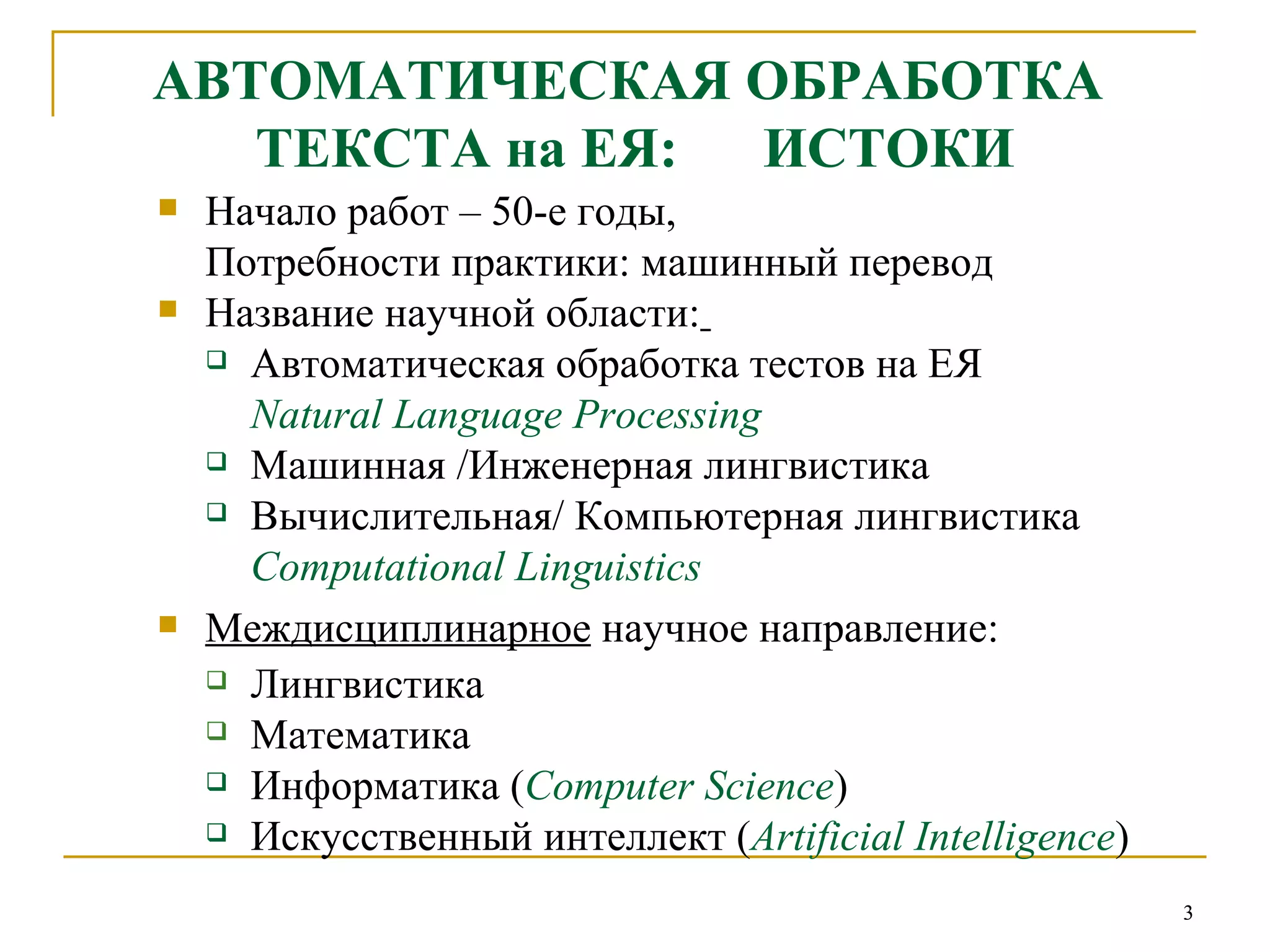 АВТОМАТИЧЕСКАЯ ОБРАБОТКА  ТЕКСТА на ЕЯ:  ИСТОКИ Начало работ – 50-е годы,  Потребности практики: машинный перевод Название научной области:   Автоматическая обработка тестов на ЕЯ  Natural Language Processing Машинная /Инженерная лингвистика Вычислительная/ Компьютерная лингвистика Computational Linguistics Междисциплинарное  научное направление:  Лингвистика Математика Информатика ( Computer Science ) Искусственный интеллект ( Artificial Intelligence ) 
