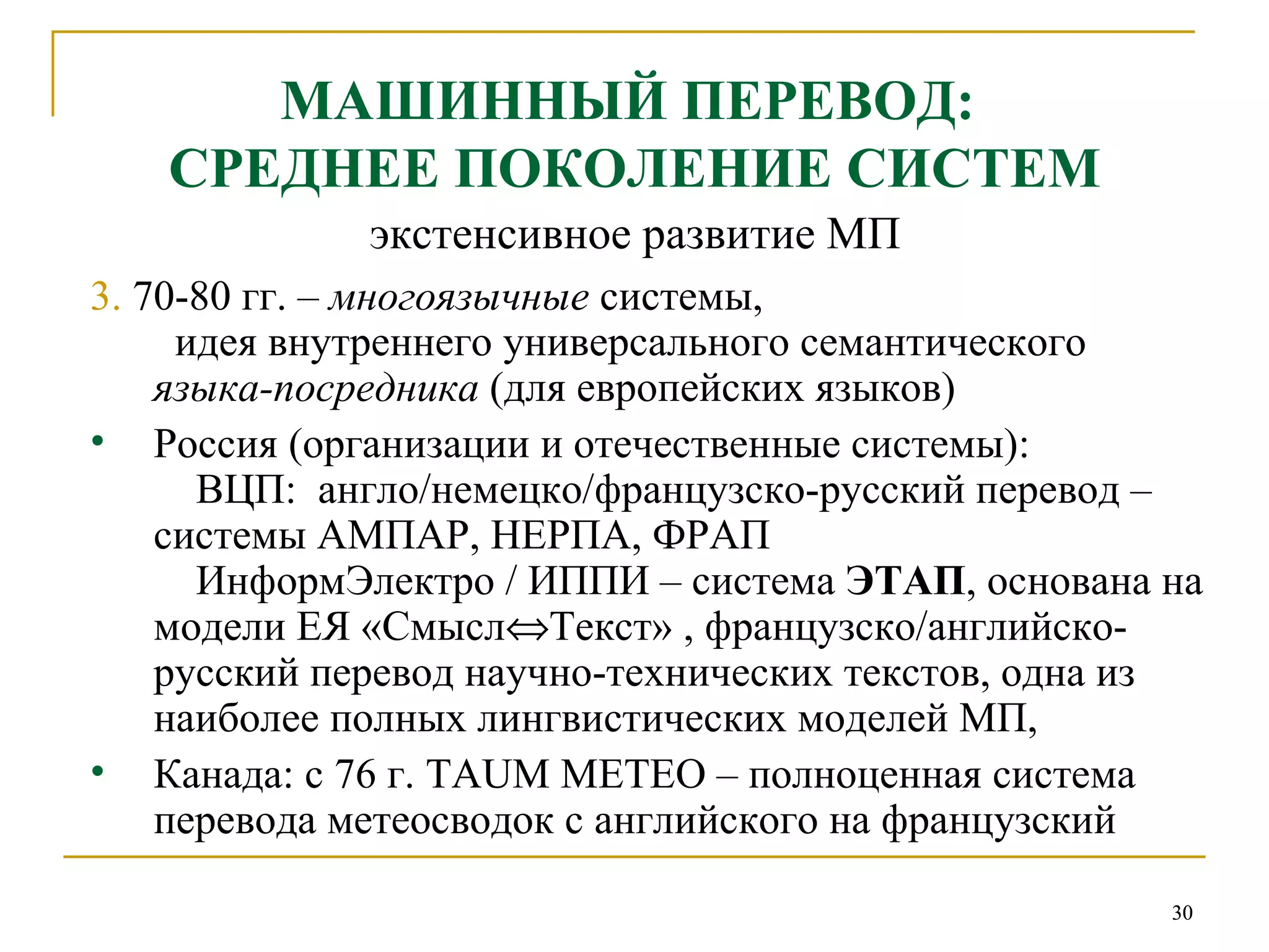 МАШИННЫЙ ПЕРЕВОД:  СРЕДНЕЕ ПОКОЛЕНИЕ СИСТЕМ экстенсивное развитие МП 3.  70-80 гг. –  многоязычные  системы,   идея внутреннего   универсального семантического  языка-посредника  (для европейских языков) Россия (организации и отечественные системы):   ВЦП:  англо/немецко/французско-русский перевод – системы АМПАР, НЕРПА, ФРАП   ИнформЭлектро / ИППИ – система  ЭТАП , основана на модели ЕЯ «Смысл  Текст» , французско/английско-русский перевод научно-технических текстов, одна из наиболее полных лингвистических моделей МП,  Канада:   с 76 г.   TAUM METEO  – полноценная система перевода метеосводок с английского на французский 