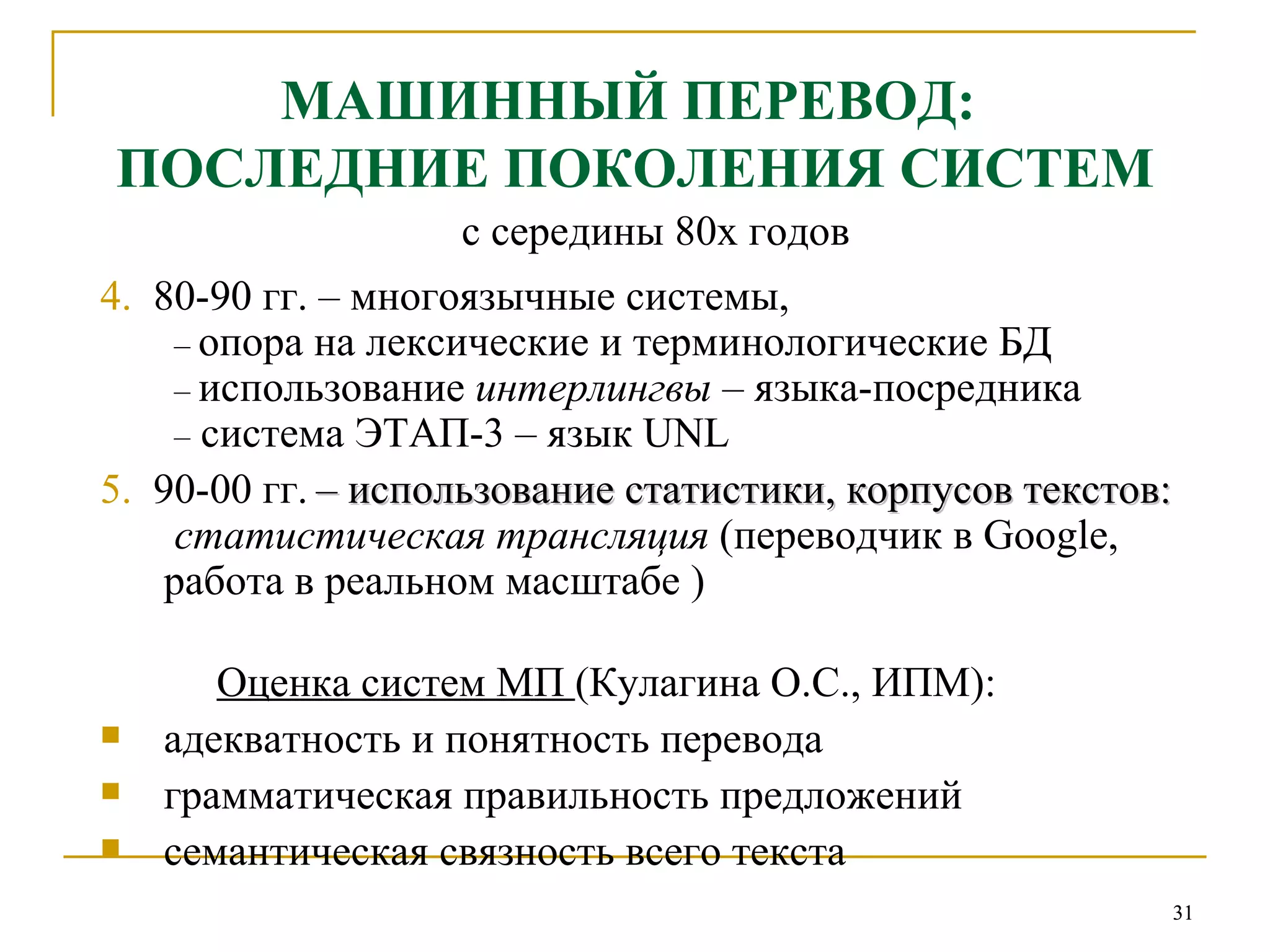 МАШИННЫЙ ПЕРЕВОД:  ПОСЛЕДНИЕ ПОКОЛЕНИЯ СИСТЕМ с середины 80х годов 4.   80-90 гг. – многоязычные системы,   –   опора на лексические и терминологические БД   –   использование  интерлингвы  – языка-посредника   –  система ЭТАП-3 – язык  UNL 5.   90-00 гг.   – использование статистики, корпусов текстов:   статистическая трансляция  (переводчик в  Google , работа в реальном масштабе ) Оценка систем МП  (Кулагина О.С., ИПМ):   адекватность и понятность перевода грамматическая правильность предложений семантическая связность всего текста 