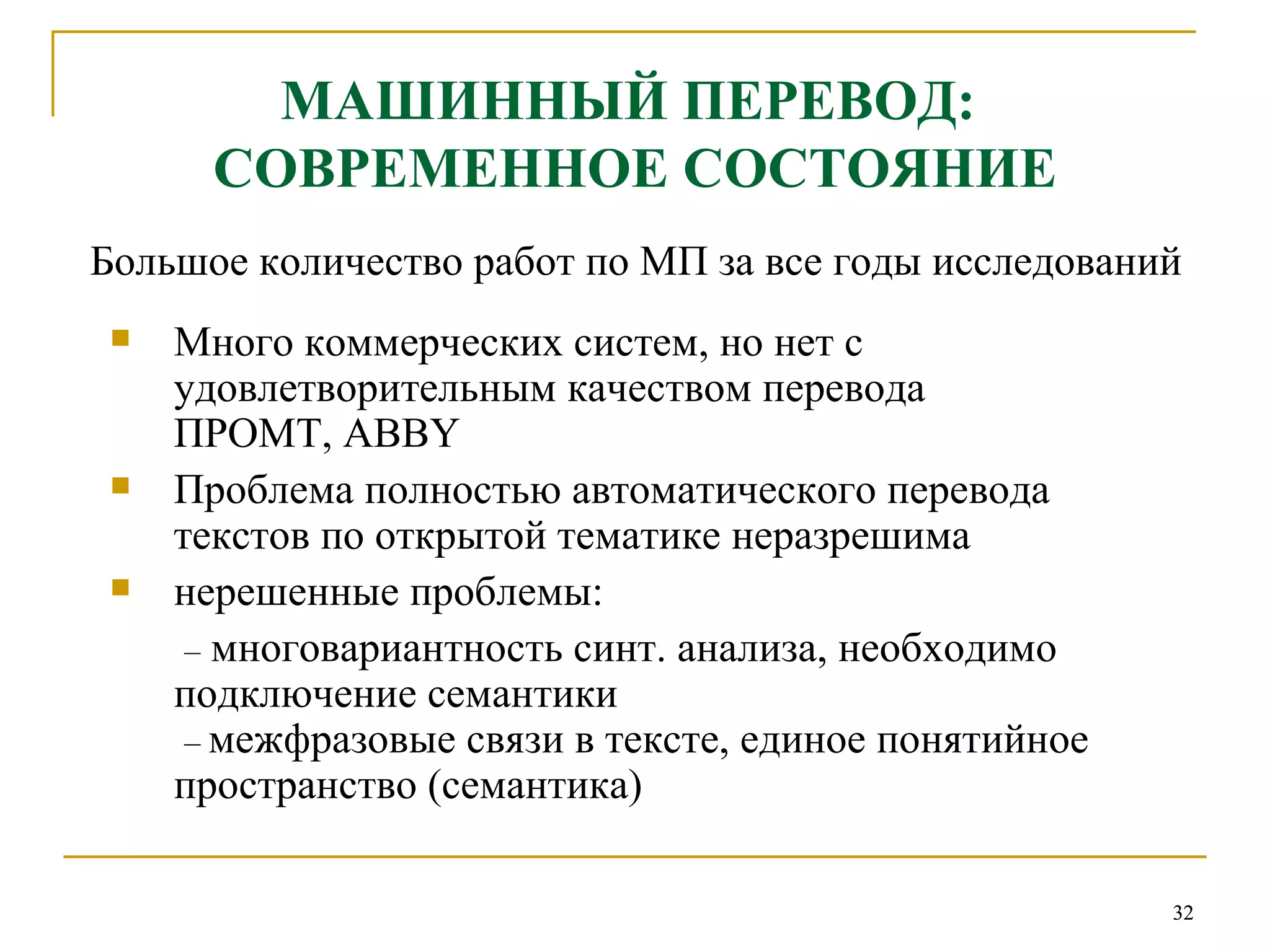 МАШИННЫЙ ПЕРЕВОД:  СОВРЕМЕННОЕ СОСТОЯНИЕ Большое количество работ по МП за все годы исследований Много коммерческих систем, но нет с удовлетворительным качеством перевода ПРОМТ,  ABBY Проблема полностью автоматического перевода текстов по открытой тематике неразрешима нерешенные проблемы:  –   многовариантность синт. анализа, необходимо подключение семантики   –   межфразовые связи в тексте, единое понятийное пространство (семантика) 