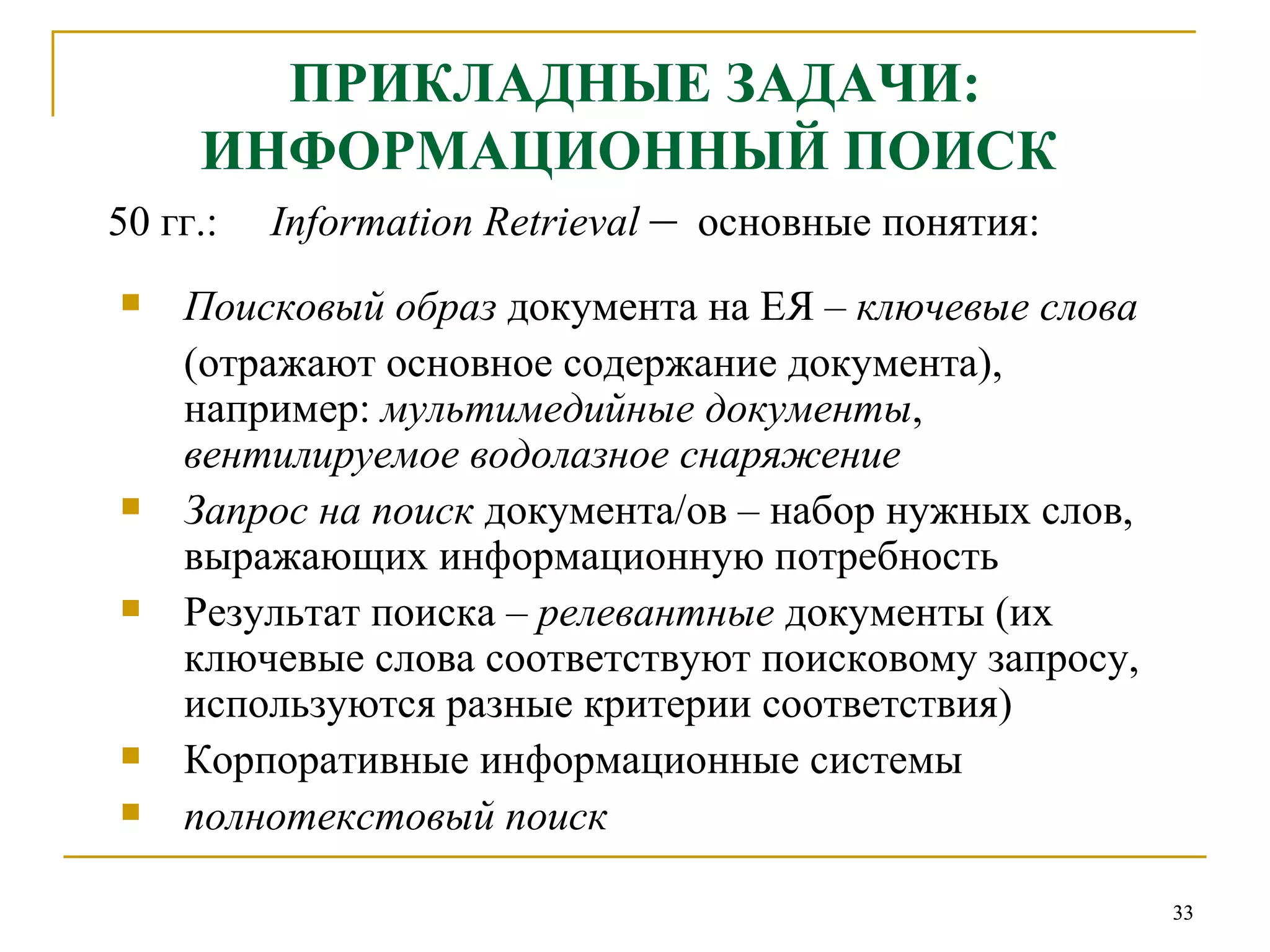 ПРИКЛАДНЫЕ ЗАДАЧИ: ИНФОРМАЦИОННЫЙ ПОИСК   50  гг.:  Information Retrieval   –   основные понятия: Поисковый образ  документа на ЕЯ –  ключевые слова (отражают основное содержание документа),  например:  мультимедийные документы ,  вентилируемое водолазное снаряжение Запрос на поиск  документа/ов – набор нужных слов, выражающих информационную потребность Результат поиска –  релевантные  документы (их ключевые слова соответствуют поисковому запросу, используются разные критерии соответствия) Корпоративные информационные системы полнотекстовый поиск 