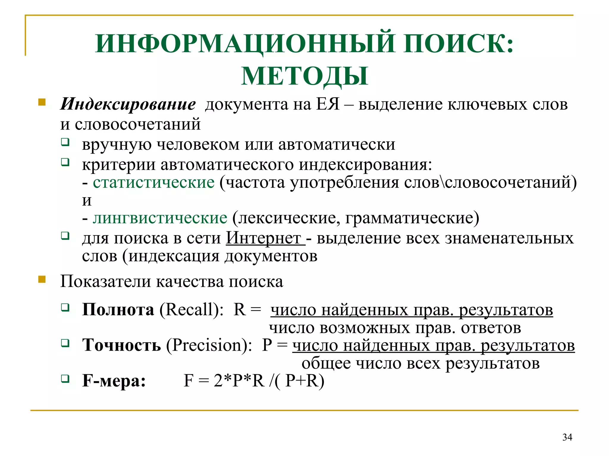 ИНФОРМАЦИОННЫЙ ПОИСК: МЕТОДЫ Индексирование   документа на ЕЯ – выделение ключевых слов  и словосочетаний вручную человеком или автоматически критерии автоматического индексирования: -  статистические  (частота употребления слов\словосочетаний) и  -  лингвистические  (лексические, грамматические) для поиска в сети  Интернет  - выделение всех знаменательных слов (индексация документов Показатели качества поиска Полнота  ( Recall ):  R   =   число найденных прав. результатов   число возможных прав. ответов Точность  ( Precision ):  P   =   число найденных прав. результатов     общее число всех результатов F- мера:   F = 2*P*R /( P+R) 