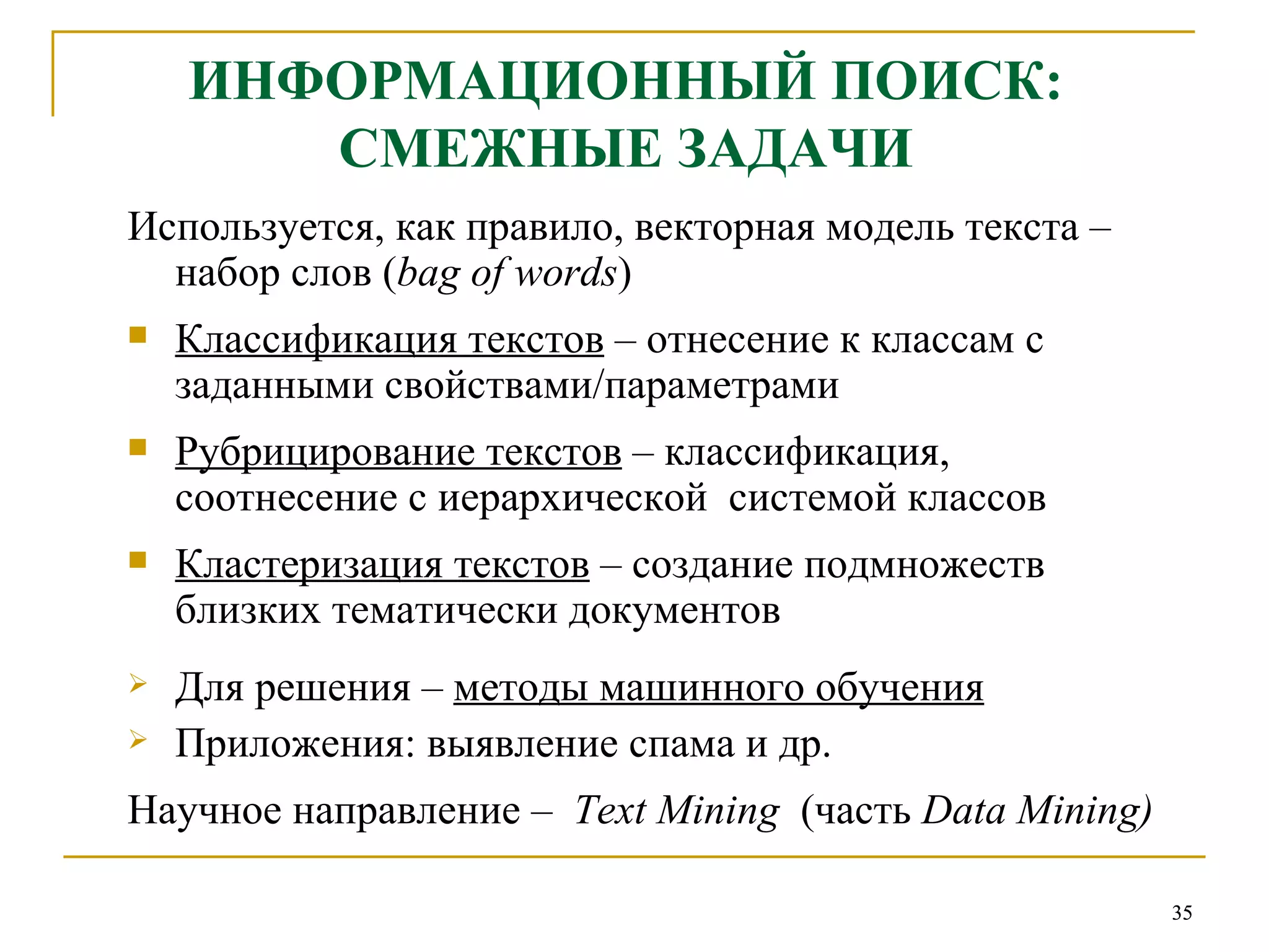 ИНФОРМАЦИОННЫЙ ПОИСК: СМЕЖНЫЕ ЗАДАЧИ Используется, как правило, векторная модель текста  –  набор слов ( bag of words ) Классификация текстов  – отнесение к классам с заданными свойствами/параметрами  Рубрицирование текстов  – классификация, соотнесение с иерархической  системой классов Кластеризация текстов  – создание подмножеств близких тематически документов Для решения –  методы машинного обучения Приложения: выявление спама и др.  Научное направление –  Text Mining   (часть   Data Mining ) 