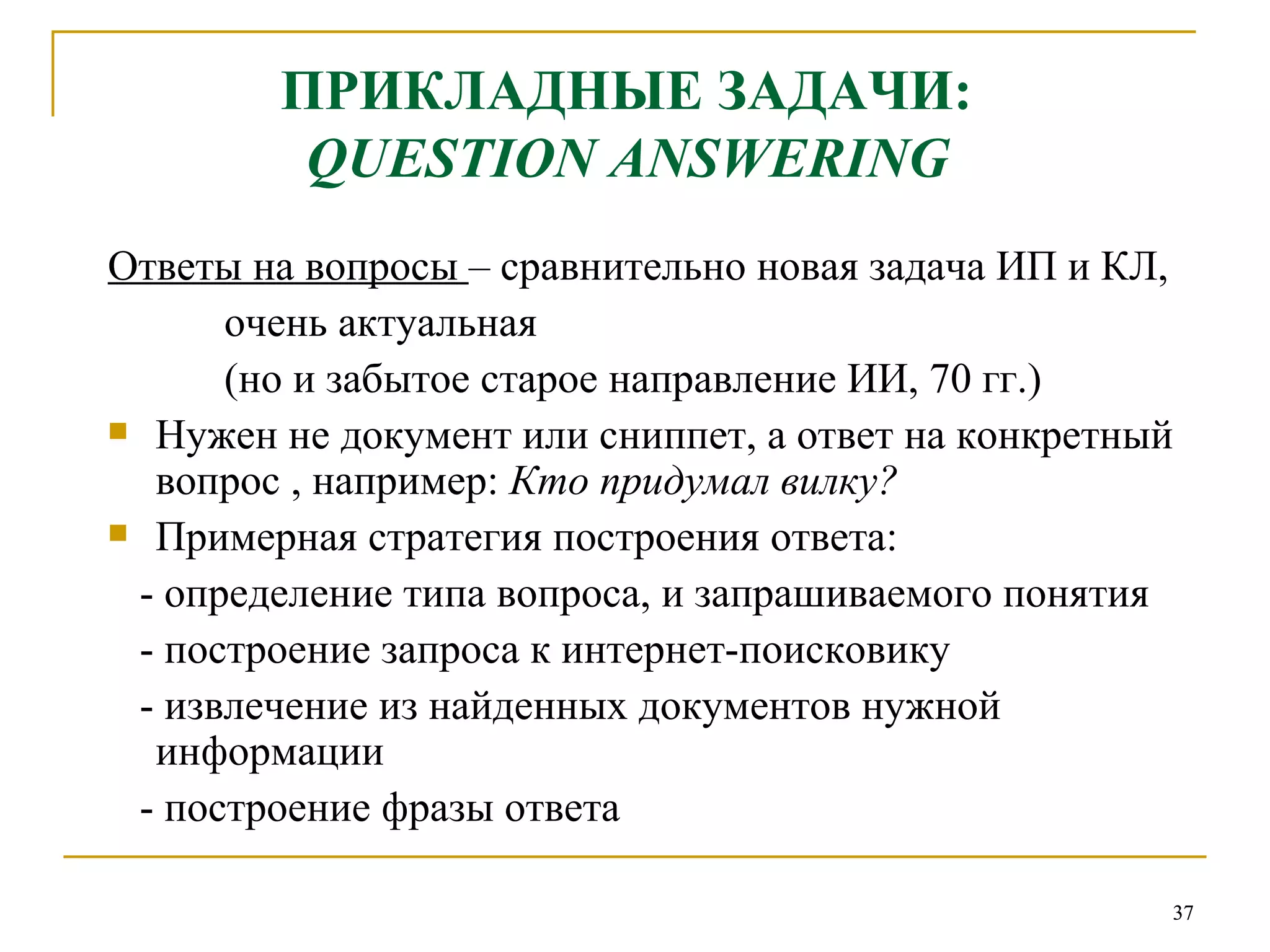 ПРИКЛАДНЫЕ ЗАДАЧИ:   QUESTION ANSWERING   Ответы на вопросы  – сравнительно новая задача ИП и КЛ, очень актуальная (но и забытое старое направление ИИ, 70 гг.)  Нужен не документ или сниппет, а ответ на конкретный вопрос , например:  Кто придумал вилку? Примерная стратегия построения ответа: - определение типа вопроса, и запрашиваемого понятия  - построение запроса к интернет-поисковику - извлечение из найденных документов нужной информации - построение фразы ответа 