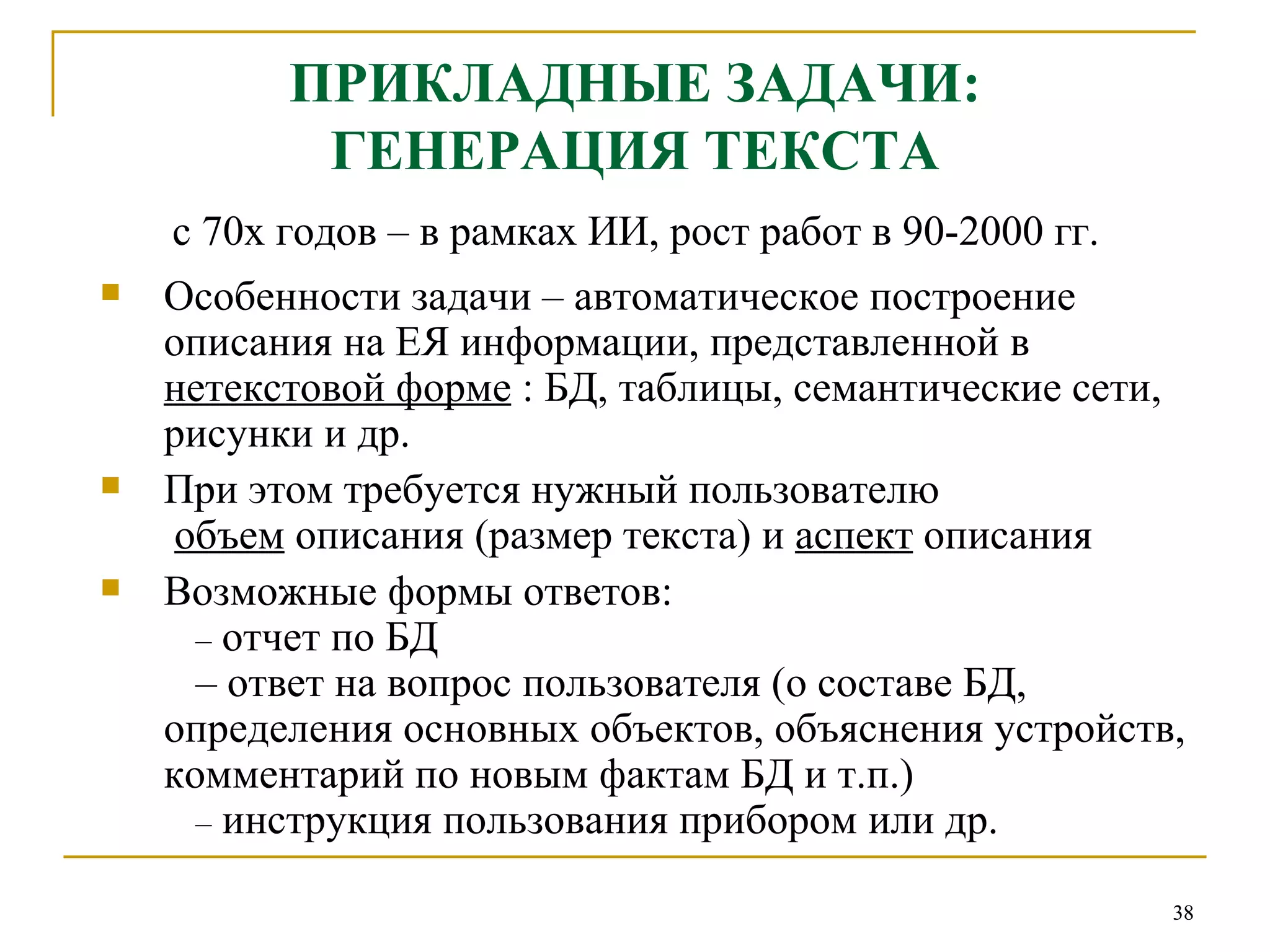 ПРИКЛАДНЫЕ ЗАДАЧИ: ГЕНЕРАЦИЯ ТЕКСТА с 70х годов – в рамках ИИ, рост работ в 90-2000 гг. Особенности задачи – автоматическое построение описания на ЕЯ информации, представленной в  нетекстовой форме  : БД, таблицы, семантические сети, рисунки и др. При этом требуется нужный пользователю    объем  описания (размер текста) и  аспект  описания Возможные формы ответов:   –  отчет по БД   – ответ на вопрос пользователя (о составе БД, определения основных объектов, объяснения устройств, комментарий по новым фактам БД и т.п.)   –  инструкция пользования прибором или др. 