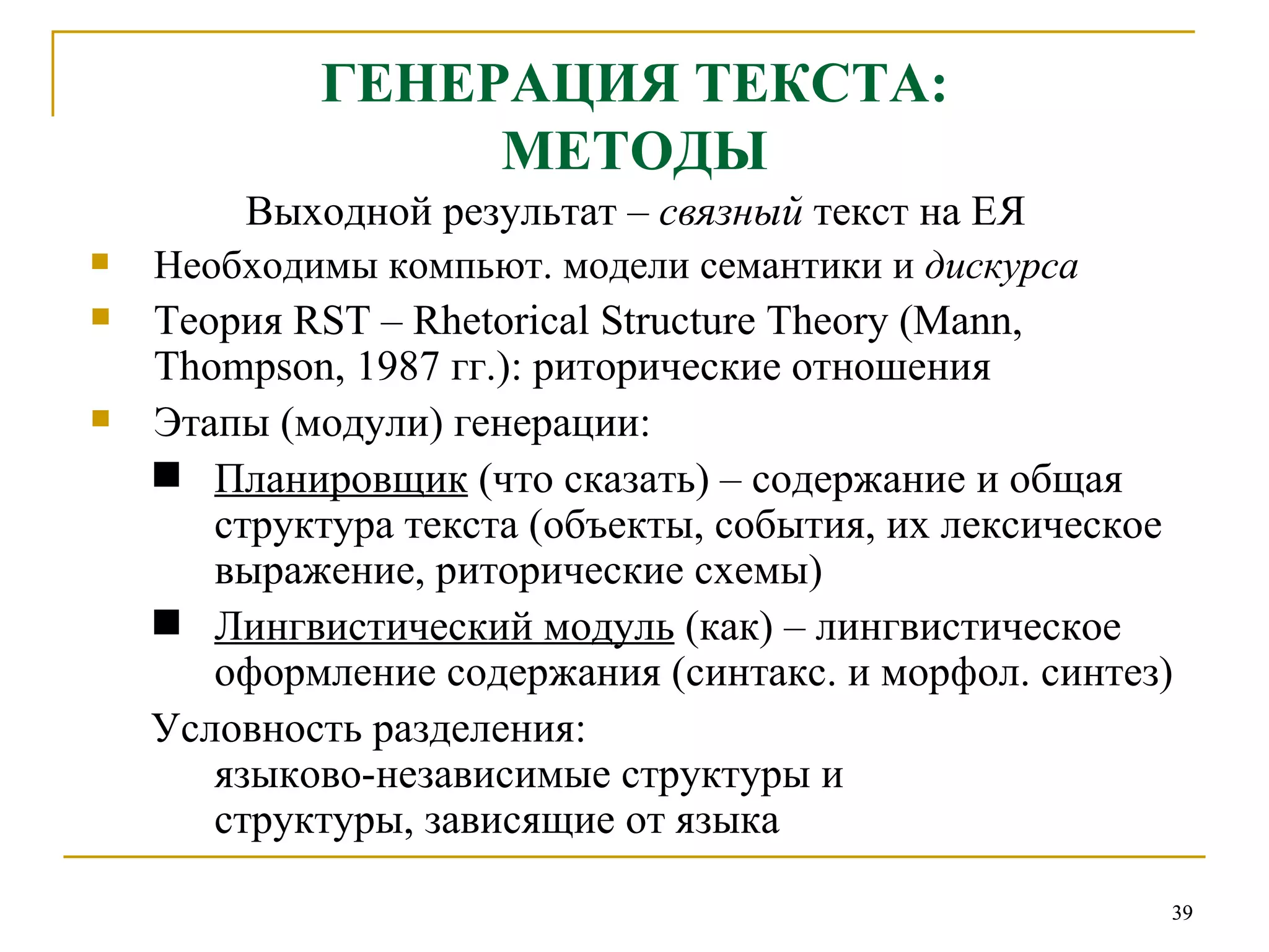 ГЕНЕРАЦИЯ ТЕКСТА: МЕТОДЫ Выходной результат –  связный  текст на ЕЯ Необходимы компьют. модели семантики и  дискурса Теория  RST – Rhetorical Structure Theory (Mann, Thompson, 1987  гг.): риторические отношения Этапы (модули) генерации:   Планировщик  (что сказать) – содержание и общая структура текста (объекты, события, их лексическое выражение, риторические схемы) Лингвистический модуль  (как) – лингвистическое оформление содержания (синтакс. и морфол. синтез)  Условность разделения: языково-независимые структуры и  структуры, зависящие от языка 
