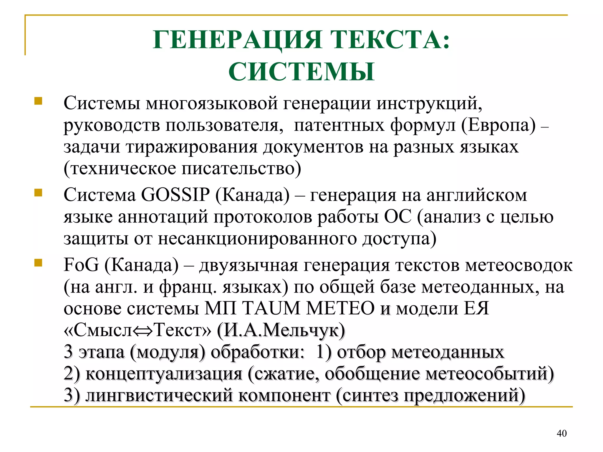 ГЕНЕРАЦИЯ ТЕКСТА: СИСТЕМЫ Системы многоязыковой генерации инструкций, руководств пользователя,  патентных формул (Европа)  –  задачи тиражирования документов на разных языках (техническое писательство) Система  GOSSIP  (Канада) – генерация на английском языке аннотаций протоколов работы ОС (анализ с целью защиты от несанкционированного доступа) FoG  (Канада)  –  двуязычная генерация текстов метеосводок (на англ. и франц. языках) по общей базе метеоданных, на основе системы МП  TAUM METEO  и  модели ЕЯ «Смысл  Текст»  (И.А.Мельчук)  3 этапа (модуля) обработки:  1) отбор метеоданных  2) концептуализация (сжатие, обобщение метеособытий) 3) лингвистический компонент (синтез предложений) 