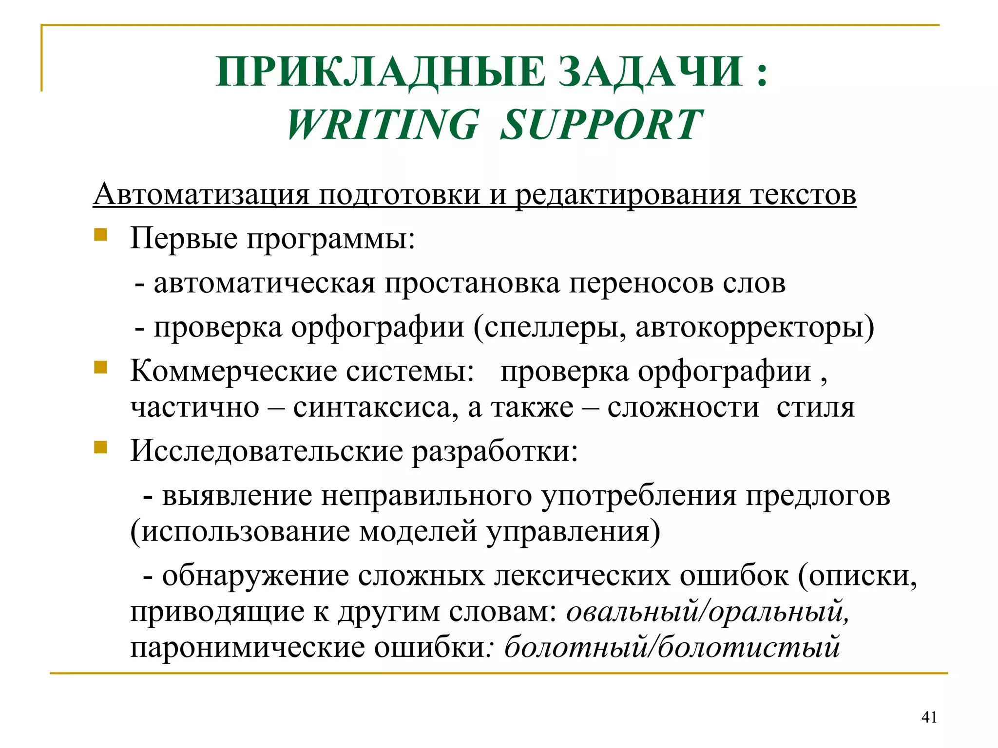 ПРИКЛАДНЫЕ ЗАДАЧИ :   WRITING  SUPPORT   Автоматизация подготовки и редактирования текстов Первые программы:  - автоматическая простановка переносов слов - проверка орфографии (спеллеры, автокорректоры) Коммерческие системы:  проверка орфографии , частично – синтаксиса, а также – сложности  стиля Исследовательские разработки: - выявление неправильного употребления предлогов (использование моделей управления) - обнаружение сложных лексических ошибок (описки, приводящие к другим словам:  овальный/оральный,  паронимические ошибки : болотный/болотистый 