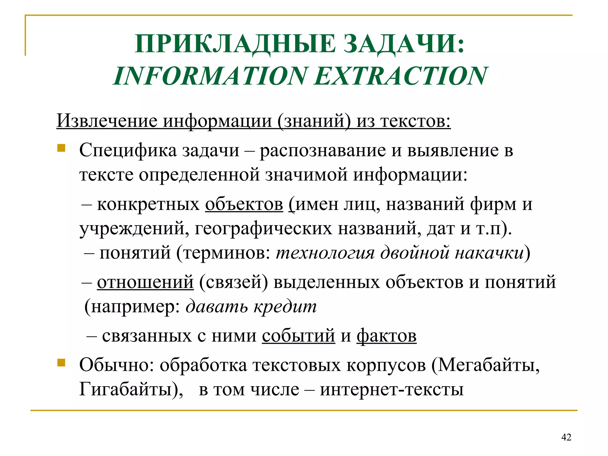 ПРИКЛАДНЫЕ ЗАДАЧИ:   INFORMATION EXTRACTION   Извлечение информации (знаний) из текстов: Специфика задачи – распознавание и выявление в тексте определенной значимой информации: –  конкретных  объектов   ( имен лиц, названий фирм и учреждений, географических названий, дат и т.п).  – понятий (терминов:  технология двойной накачки ) –  отношений  (связей) выделенных объектов и понятий  (например:  давать кредит –  связанных с ними  событий  и  фактов Обычно: обработка текстовых корпусов (Мегабайты, Гигабайты),  в том числе – интернет-тексты 