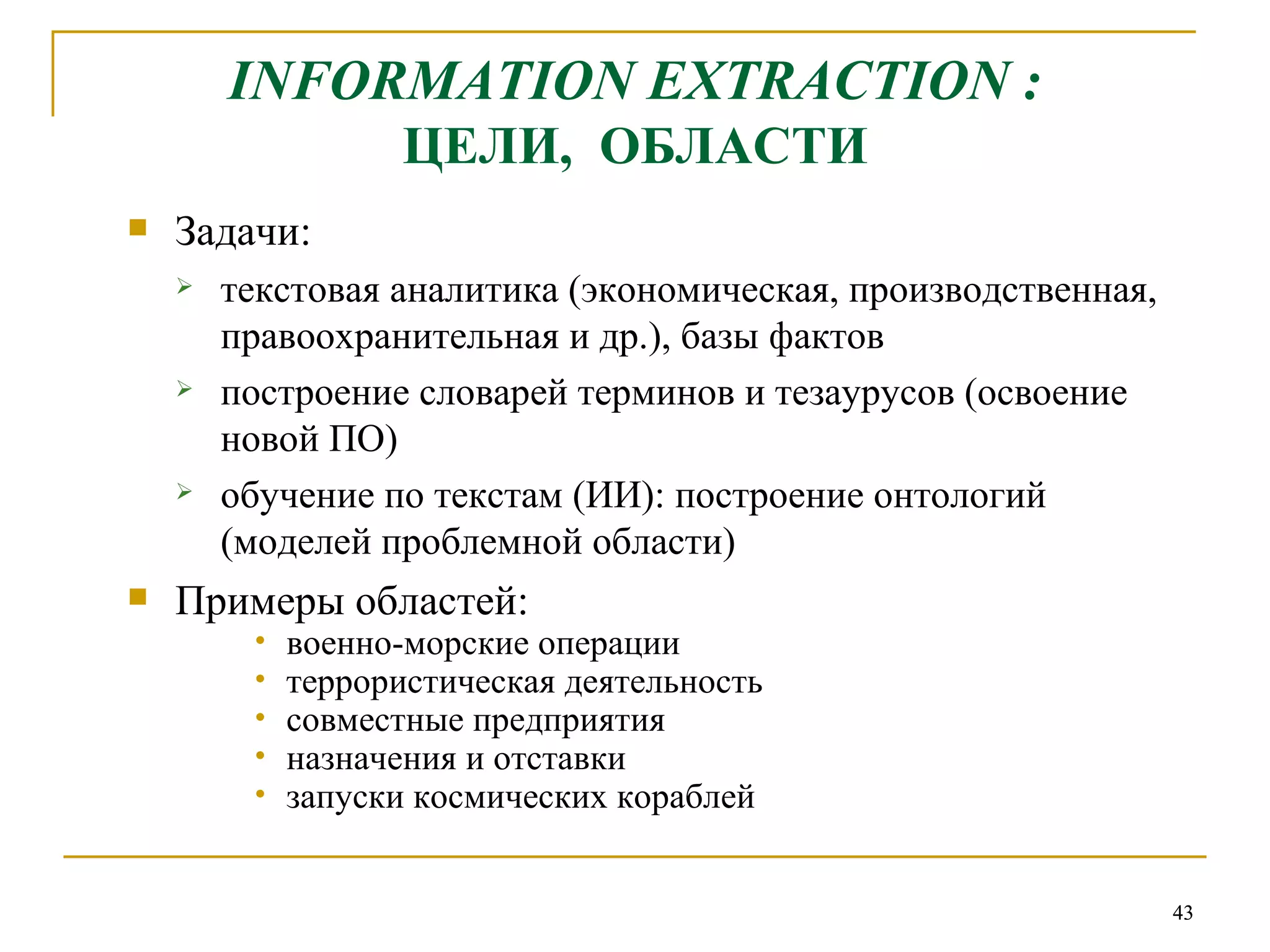 INFORMATION EXTRACTION  : ЦЕЛИ,  ОБЛАСТИ Задачи: текстовая аналитика (экономическая, производственная, правоохранительная и др.), базы фактов построение словарей терминов и тезаурусов (освоение новой ПО)  обучение по текстам (ИИ): построение онтологий (моделей проблемной области) Примеры областей: военно-морские операции террористическая деятельность совместные предприятия назначения и отставки запуски космических кораблей 