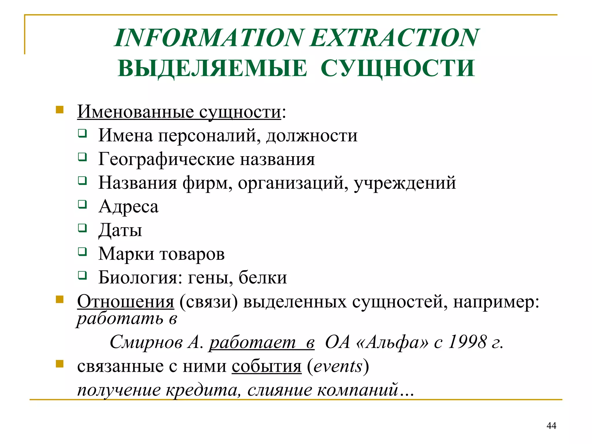 INFORMATION EXTRACTION   ВЫДЕЛЯЕМЫЕ  СУЩНОСТИ Именованные сущности : Имена персоналий, должности Географические названия Названия фирм, организаций, учреждений Адреса Даты Марки товаров Биология: гены, белки Отношения  (связи) выделенных сущностей, например:  работать в   Смирнов А.  работает  в   ОА «Альфа» с 1998 г. связанные с ними  события  ( events ) получение кредита, слияние компаний… 