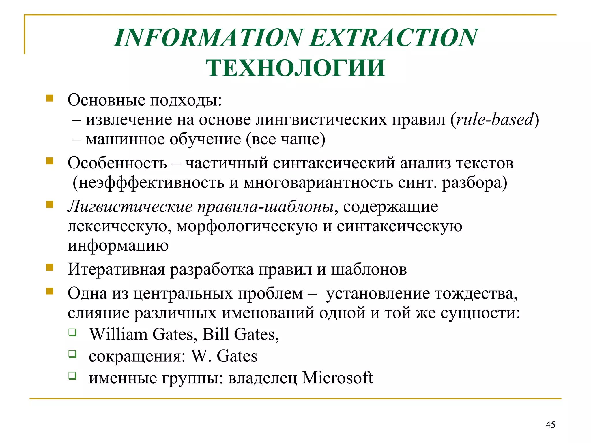 INFORMATION EXTRACTION   ТЕХНОЛОГИИ Основные подходы:  – извлечение на основе лингвистических правил ( rule-based )  – машинное обучение (все чаще) Особенность – частичный синтаксический анализ текстов (неэфффективность и многовариантность синт. разбора)  Лигвистические правила-шаблоны , содержащие лексическую, морфологическую и синтаксическую информацию  Итеративная разработка правил и шаблонов Одна из центральных проблем –  установление тождества, слияние различных именований одной и той же сущности:  William Gates, Bill Gates ,  сокращения:  W .  Gates именные группы: владелец  Microsoft 
