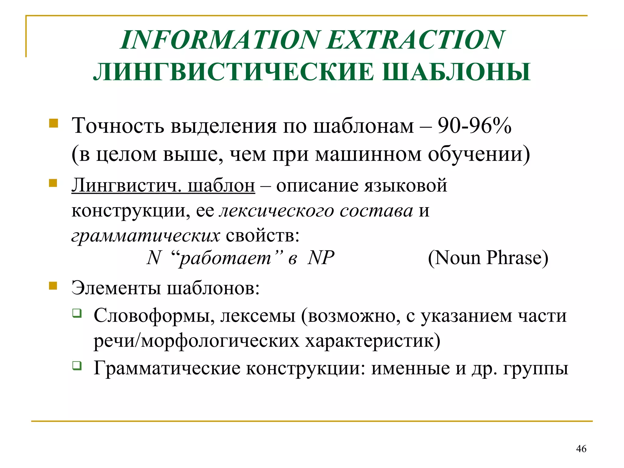 INFORMATION EXTRACTION   ЛИНГВИСТИЧЕСКИЕ ШАБЛОНЫ Точность выделения по шаблонам – 90-96%  (в целом выше, чем при машинном обучении) Лингвистич. шаблон  – описание языковой конструкции, ее  лексического состава  и  грамматических  свойств: N   “ работает ”  в   NP   (Noun Phrase) Элементы шаблонов:  Словоформы, лексемы (возможно, с указанием части речи/морфологических характеристик) Грамматические конструкции: именные и др. группы 