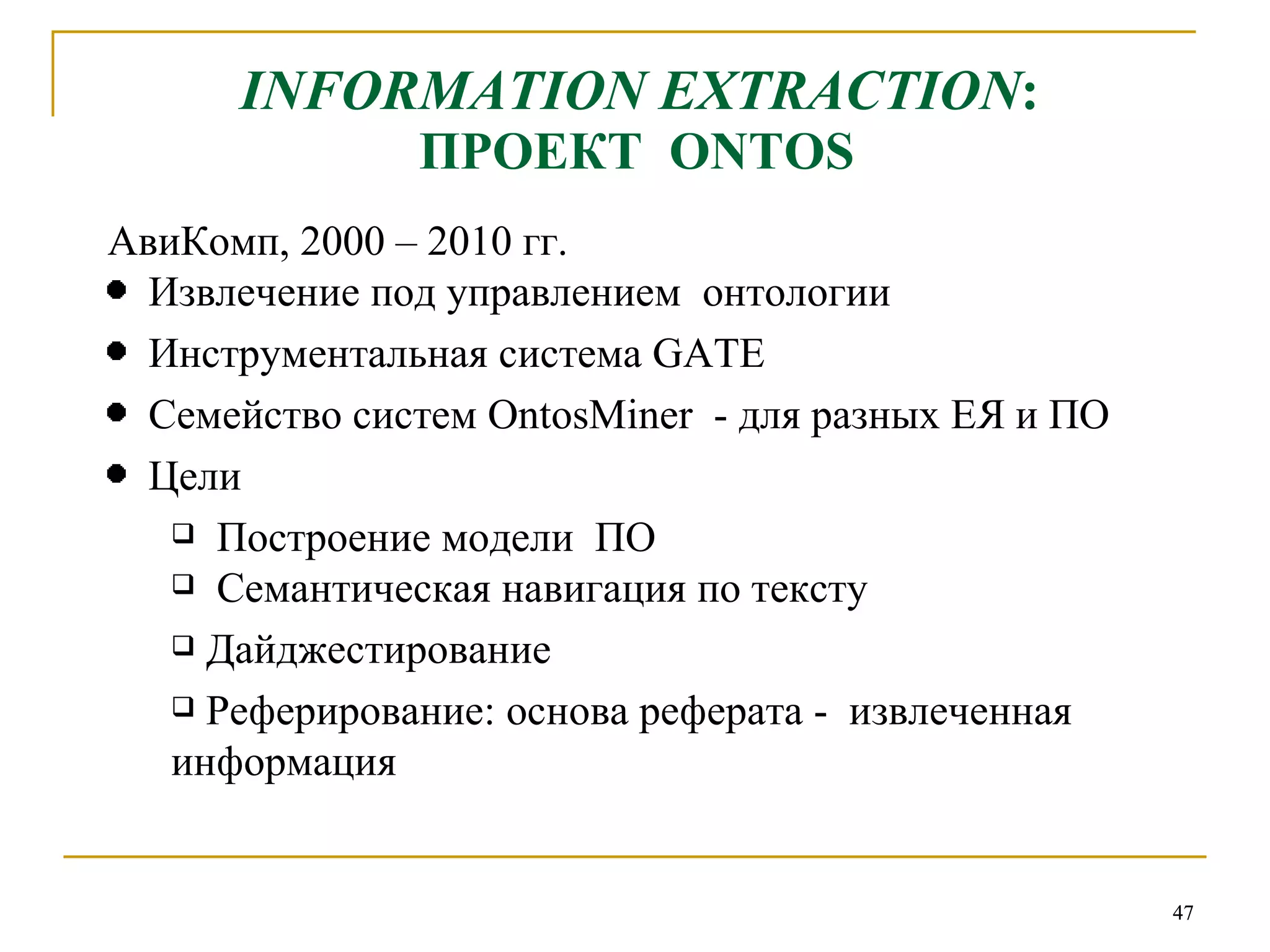 INFORMATION EXTRACTION :  ПРОЕКТ  ONTOS АвиКомп, 2000  – 2010  гг. Извлечение под управлением  онтологии Инструментальная система  GATE Семейство систем  OntosMiner   - для разных ЕЯ и ПО  Цели Построение модели  ПО Семантическая навигация по тексту Дайджестирование Реферирование: основа реферата -  извлеченная информация 