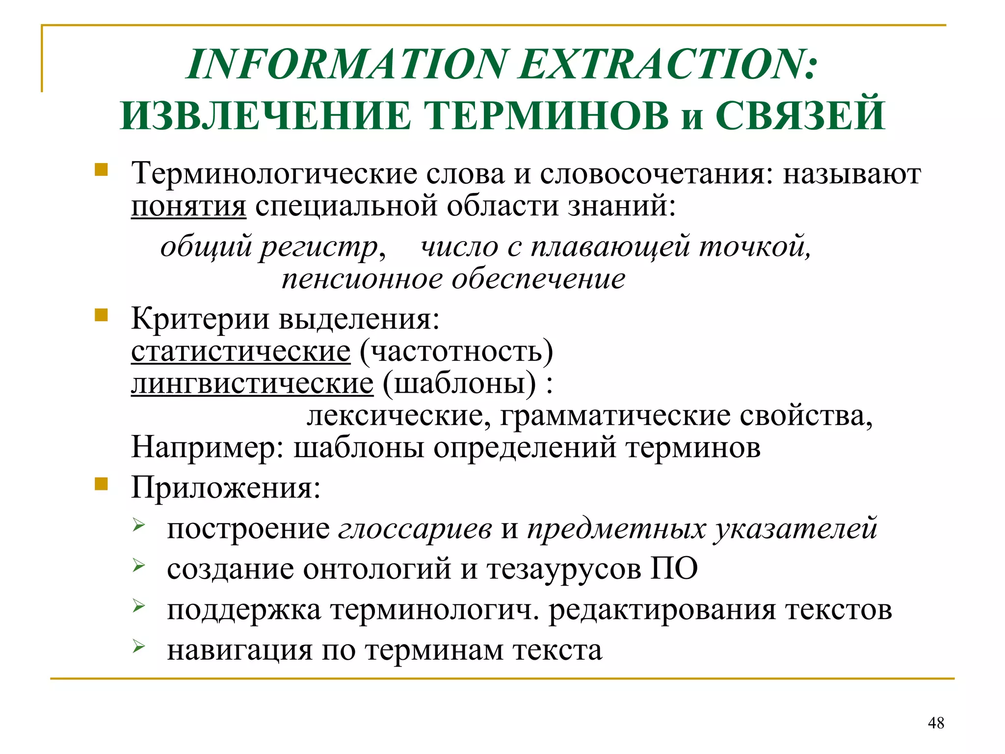 INFORMATION EXTRACTION :   ИЗВЛЕЧЕНИЕ ТЕРМИНОВ и СВЯЗЕЙ Терминологические слова и словосочетания: называют  понятия  специальной области знаний:  общий регистр ,  число с плавающей точкой,    пенсионное обеспечение Критерии выделения: статистические  (частотность) лингвистические  (шаблоны) :    лексические, грамматические свойства, Например: шаблоны определений терминов Приложения: построение  глоссариев  и  предметных указателей создание онтологий и тезаурусов   ПО поддержка терминологич. редактирования текстов навигация по терминам текста 
