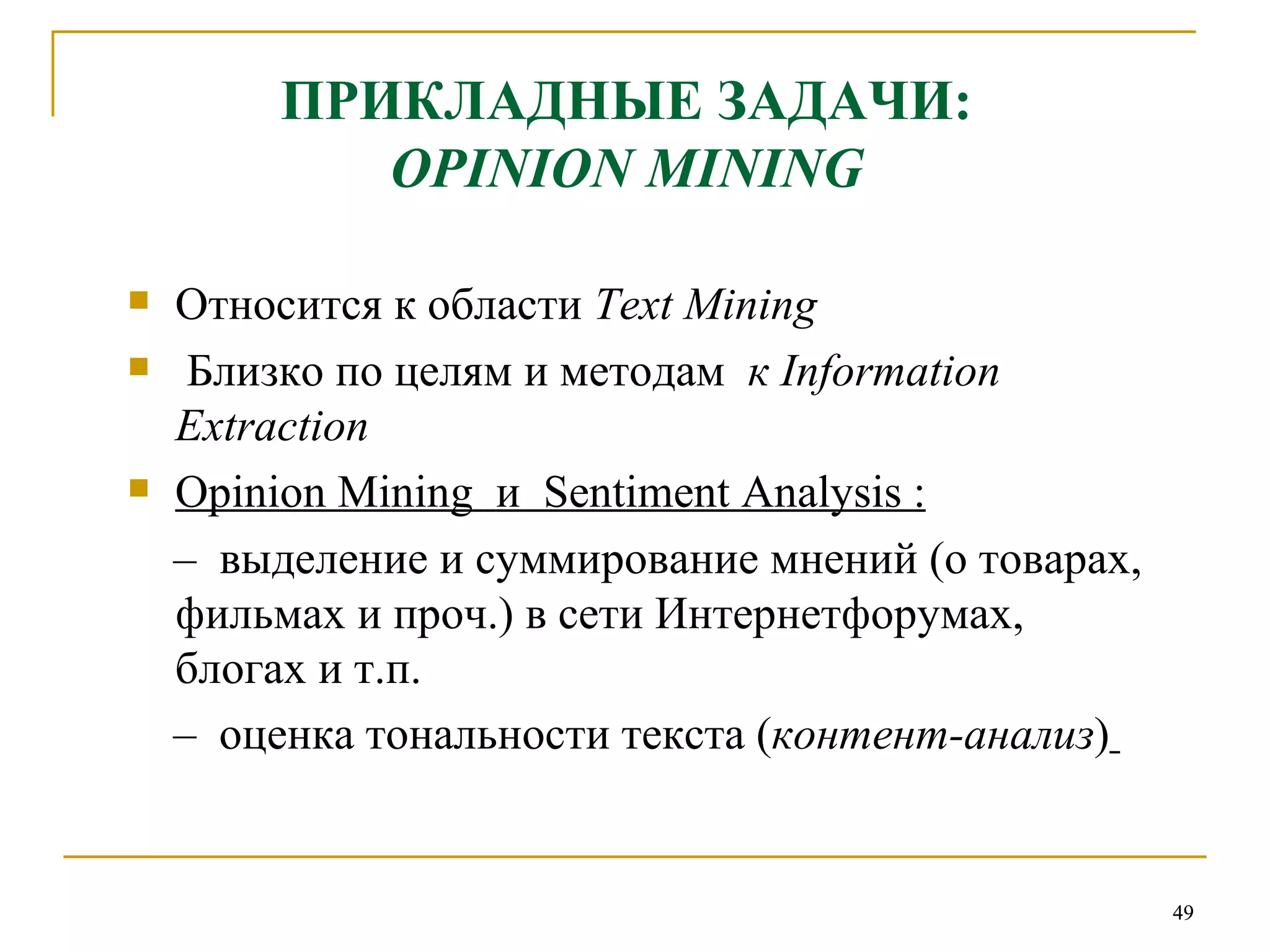 ПРИКЛАДНЫЕ ЗАДАЧИ: OPINION MINING Относится к области   Text Mining   Близко по целям и методам  к  Information Extraction Opinion Mining   и  Sentiment Analysis  : –  выделение и суммирование мнений (о товарах, фильмах и проч.) в сети Интернетфорумах,  блогах и т.п. –   оценка тональности текста ( контент-анализ )   
