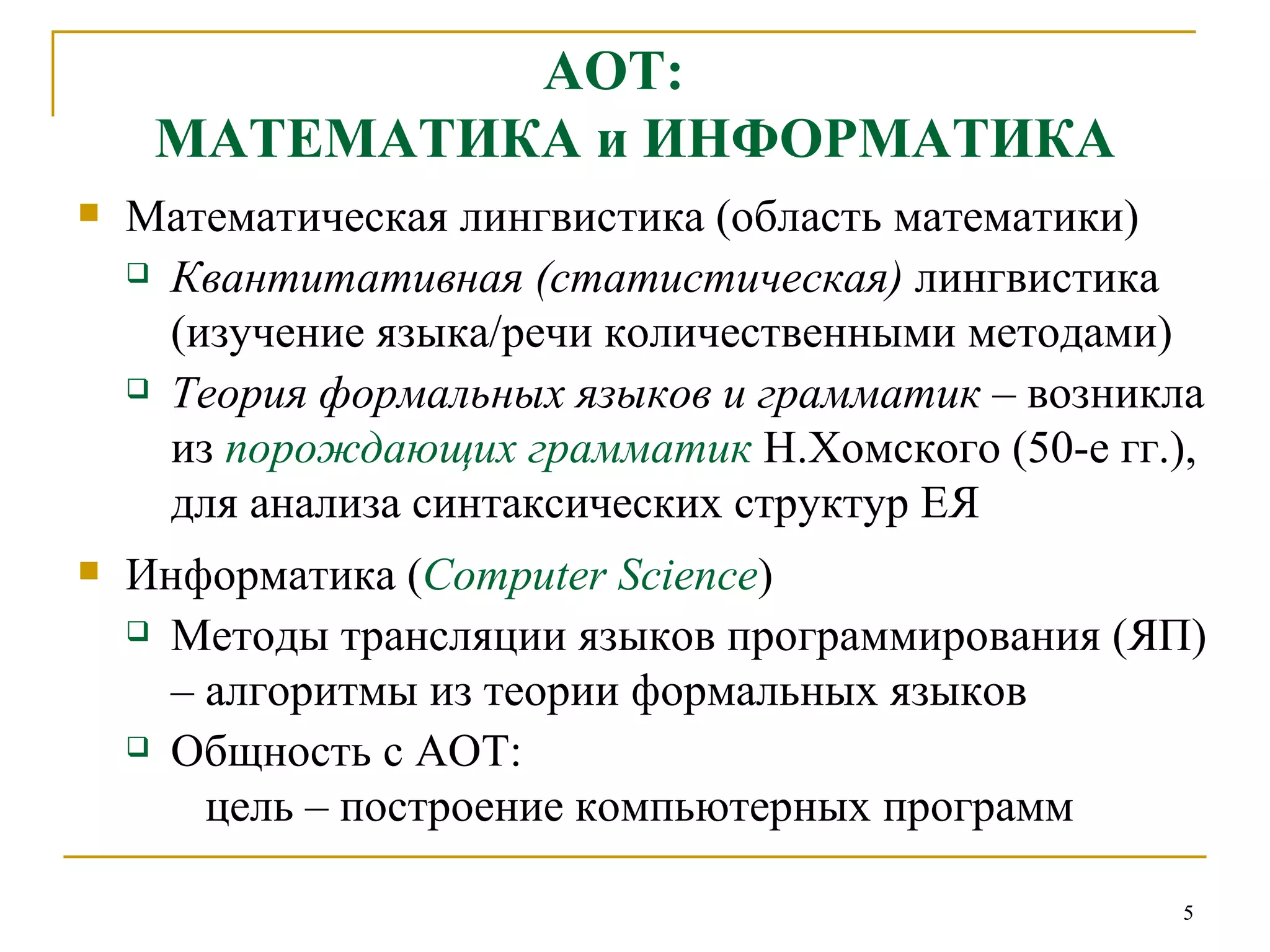 АОТ:  МАТЕМАТИКА и ИНФОРМАТИКА Математическая лингвистика (область математики) Квантитативная (статистическая)  лингвистика (изучение языка/речи количественными методами)   Теория формальных языков и грамматик  – возникла из  порождающих грамматик   Н.Хомского (50-е гг.),  для анализа синтаксических структур ЕЯ Информатика ( Computer Science ) Методы трансляции языков программирования (ЯП) – алгоритмы из теории формальных языков Общность с АОТ:    цель – построение компьютерных программ 