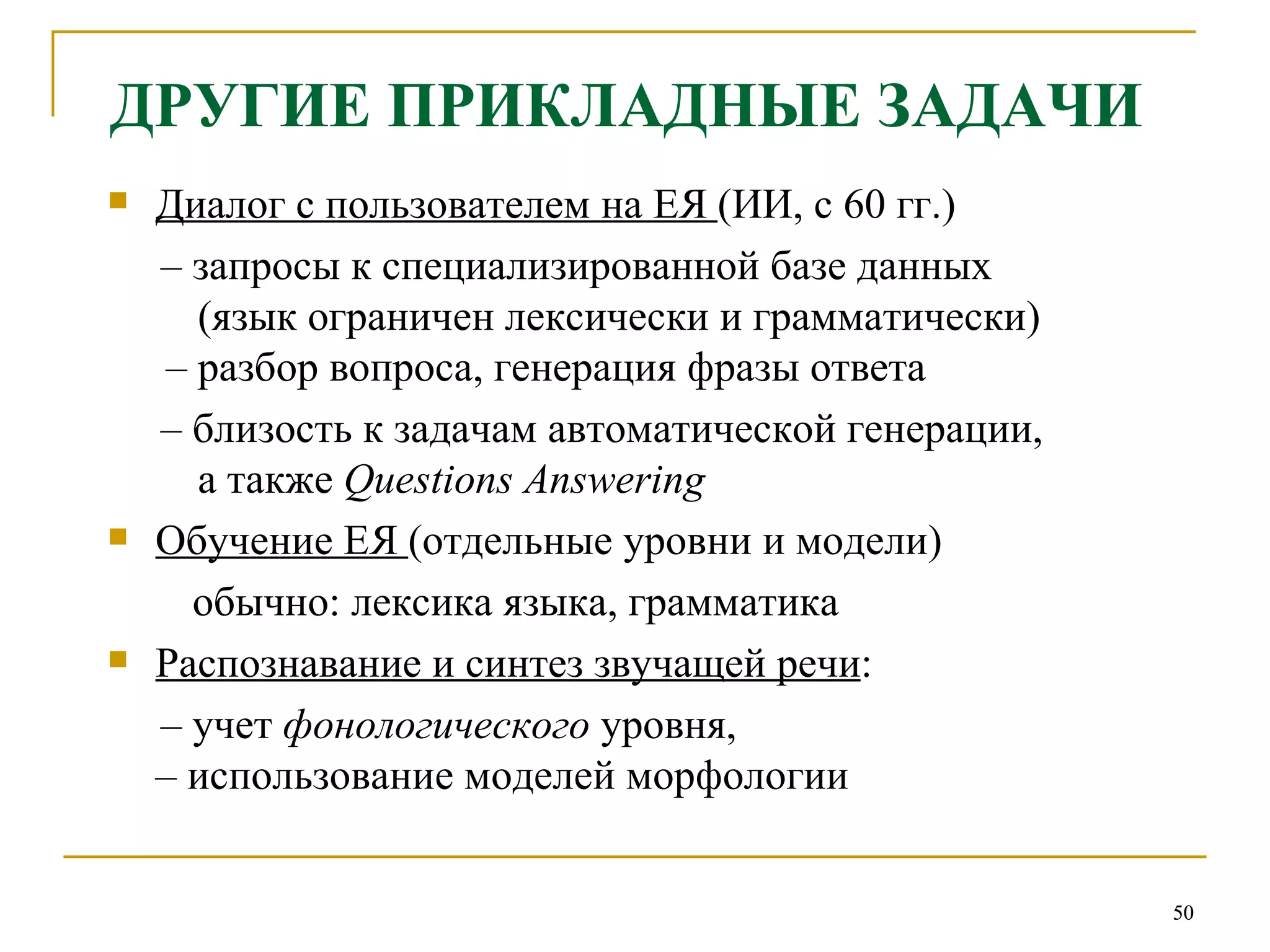 ДРУГИЕ ПРИКЛАДНЫЕ ЗАДАЧИ Диалог с пользователем на ЕЯ  (ИИ, с 60 гг.) –   запросы к специализированной базе данных    (язык ограничен лексически и грамматически)   –  разбор вопроса, генерация фразы ответа  –   близость к задачам автоматической генерации,    а также  Questions Answering   Обучение ЕЯ  (отдельные уровни и модели) обычно: лексика языка, грамматика Распознавание и синтез звучащей речи :  –   учет  фонологического  уровня,  –  использование моделей морфологии 