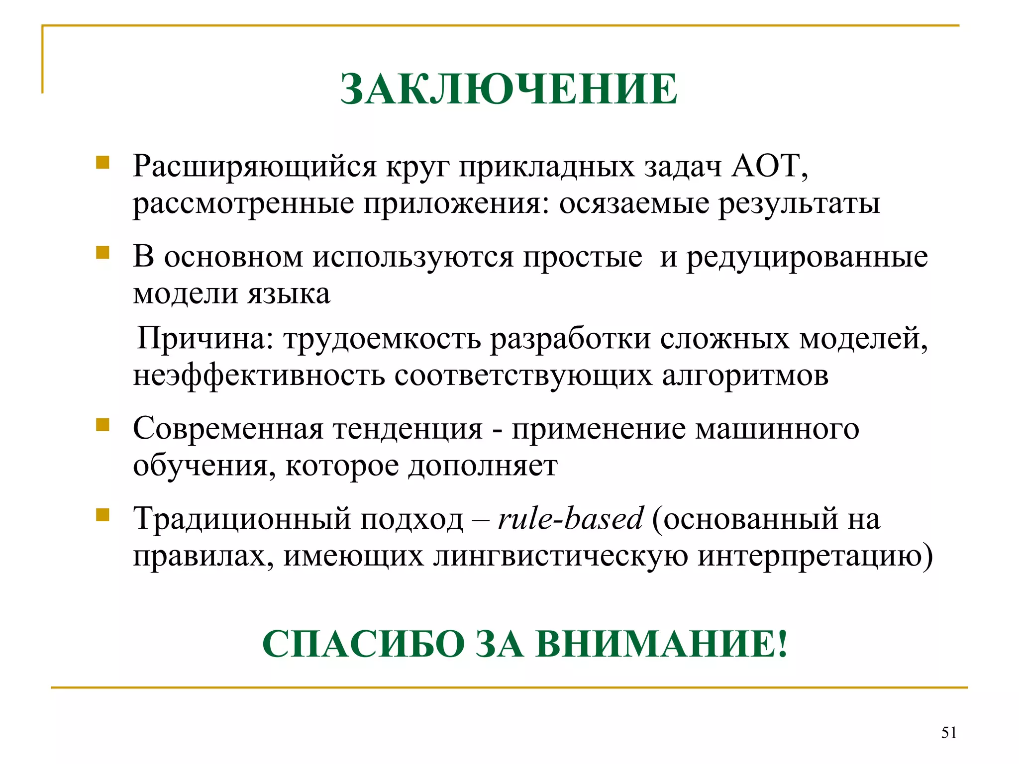 ЗАКЛЮЧЕНИЕ Расширяющийся круг прикладных задач АОТ, рассмотренные приложения: осязаемые результаты В основном используются простые  и редуцированные модели языка Причина: трудоемкость разработки сложных моделей, неэффективность соответствующих алгоритмов Современная тенденция - применение машинного обучения ,  которое дополняет Традиционный подход –  rule-based  (основанный на правилах, имеющих лингвистическую интерпретацию) СПАСИБО ЗА ВНИМАНИЕ! 