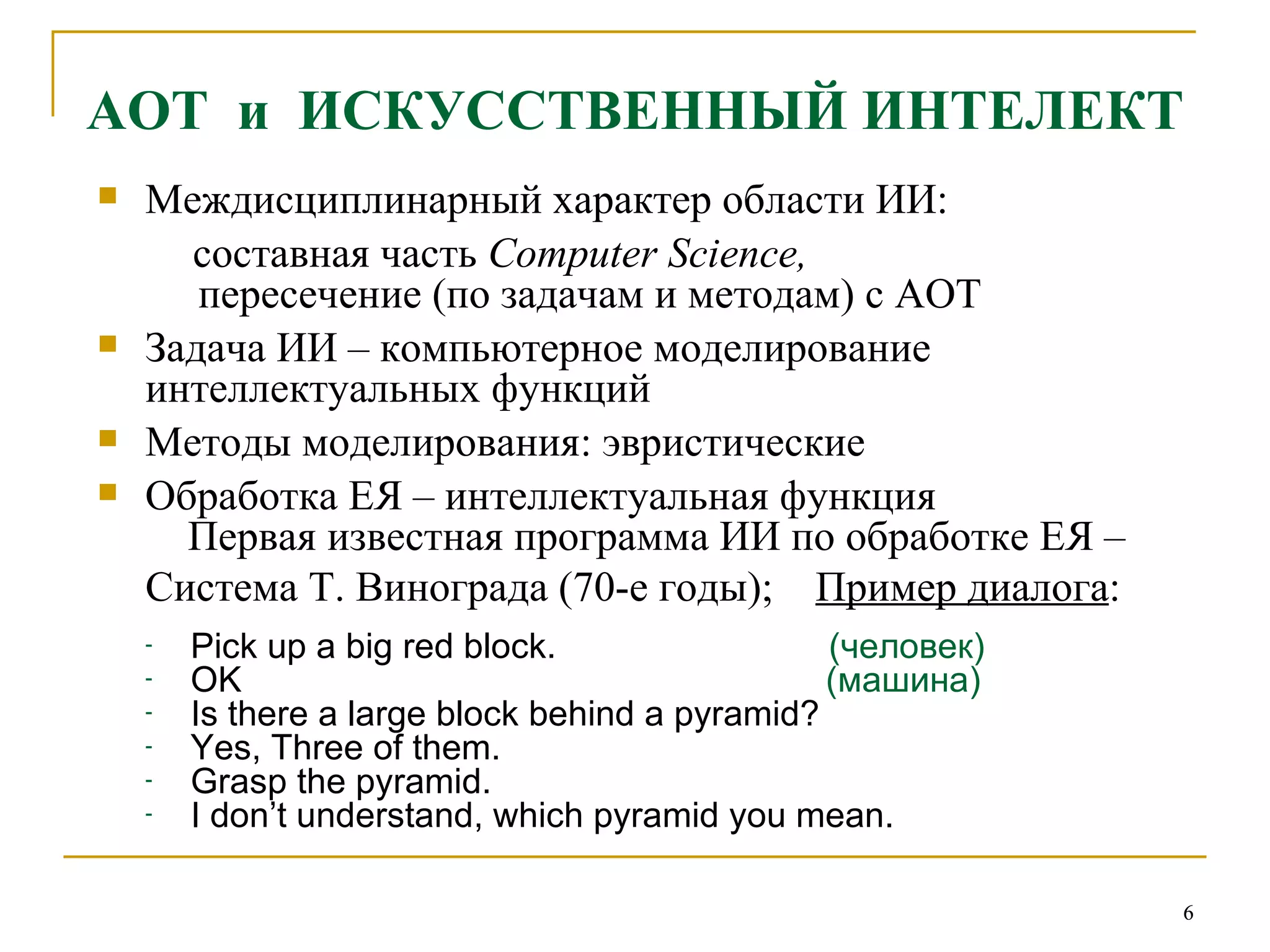 АОТ  и  ИСКУССТВЕННЫЙ ИНТЕЛЕКТ Междисциплинарный характер области ИИ:  составная часть  Computer Science ,    пересечение (по задачам и методам) с АОТ Задача ИИ – компьютерное моделирование интеллектуальных функций Методы моделирования: эвристические Обработка ЕЯ – интеллектуальная функция Первая известная программа ИИ по обработке ЕЯ – Система Т. Винограда (70-е годы);   Пример диалога : Pick up a big red block.   (человек) OK   (машина) Is there a large block behind a pyramid? Yes, Three of them. Grasp the pyramid. I don’t understand, which pyramid you mean.   