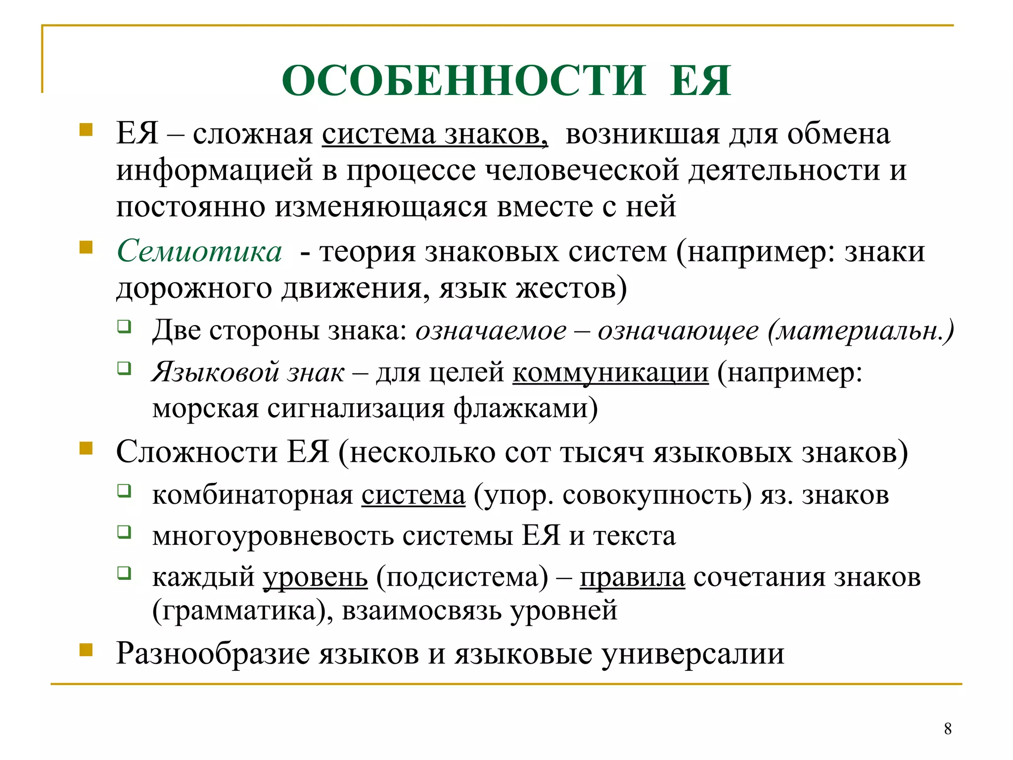 ОСОБЕННОСТИ  ЕЯ ЕЯ – сложная  система знаков,   возникшая для обмена информацией в процессе человеческой деятельности и постоянно изменяющаяся вместе с ней  Семиотика  - теория знаковых систем (например: знаки дорожного движения, язык жестов) Две стороны знака:  означаемое  –  означающее (материальн.) Языковой знак  – для целей  коммуникации  (например: морская сигнализация флажками)   Сложности ЕЯ (несколько сот тысяч языковых знаков) комбинаторная  система  (упор. совокупность) яз. знаков многоуровневость системы ЕЯ и текста  каждый  уровень  (подсистема) –  правила  сочетания знаков (грамматика), взаимосвязь уровней Разнообразие языков и языковые универсалии 