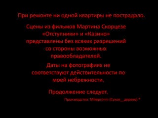При ремонте ни одной квартиры не пострадало.
  Сцены из фильмов Мартина Скорцезе
       «Отступники» и «Казино»
  представлены без всяких разрешений
         со стороны возможных
           правообладателей.
         Даты на фотографиях не
    соответствуют действительности по
           моей небрежности.
          Продолжение следует.
                Производство: Mikepronin (Сухое__дерево) ®
 
