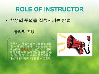 • 학생의 주의를 집중시키는 방법

 – 물리적 유형

 수학 시간, 윤영이는 수업을 듣는 도중
 한 이차 방정식을 풀이하는 선생님의
 목소리가 유독 크다고 느꼈다. 그 문제
 에 별표를 하고 깊이 있는 공부를 한 윤
 영이는 중간고사 때 유사한 문제들을
 손쉽게 풀어 전교 1등을 할 수 있었다.
 