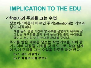 학습자의 주의를 끄는 수업
 정보처리이론에 따르면 주의(attention)는 기억과
 정의 시작이다.
  예를 들어 생물 시간에 양서류를 설명하기 위하여 살
  아있는 개구리를 교탁 위에 놓는다면 졸던 아이들도
  깨어나 호기심 어린 눈으로 쳐다볼 것이다.
 주의를 받은 새로운 정보는 작업기억을 거쳐 장
 기기억에 저장될 기회를 갖게 되므로, 학습 설계
 에 있어 주의를 끄는 수업을 하도록 해야 한다.
  Ex 1. 유머 사용하기
  Ex 2. 학생의 이름 부르기
 