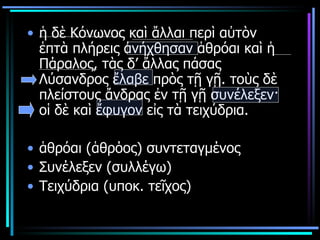 ἡ δὲ Κόνωνος καὶ ἄλλαι περὶ αὐτὸν ἑπτὰ πλήρεις ἀνήχθησαν ἁθρόαι καὶ ἡ Πάραλος, τὰς δ’ ἄλλας πάσας Λύσανδρος ἔλαβε πρὸς τῇ γῇ. τοὺς δὲ πλείστους ἄνδρας ἐν τῇ γῇ συνέλεξεν· οἱ δὲ καὶ ἔφυγον εἰς τὰ τειχύδρια.  ἁθρόαι (ἁθρόος) συντεταγμένος  Συνέλεξεν (συλλέγω)  Τειχύδρια (υποκ. τεῖχος) 