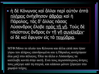 ἡ δὲ Κόνωνος καὶ ἄλλαι περὶ αὐτὸν ἑπτὰ  πλήρεις  ἀνήχθησαν  ἁθρόαι  καὶ ἡ Πάραλος, τὰς δ’ ἄλλας πάσας Λύσανδρος ἔλαβε  πρὸς τῇ γῇ . Τοὺς δὲ πλείστους ἄνδρας ἐν τῇ γῇ  συνέλεξεν · οἱ δὲ καὶ ἔφυγον εἰς τὰ  τειχύδρια .  ΜΤΦ:Μόνο το πλοίο του Κόνωνα και άλλα επτά που ήταν γύρω του πλήρως επανδρωμένα και η Πάραλος ανοίχτηκαν όλα μαζί στο πέλαγος. Όλα τα άλλα ο Λύσανδρος τα κατέλαβε κοντά στην ακτή. Ενώ τους περισσότερους άντρες τους μάζεψε από τη στεριά, και κάποιοι μόνον ξέφυγαν στο χαμηλό τείχος.  