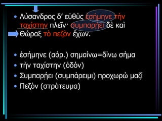 Λύσανδρος δ’ εὐθὺς  ἐσήμηνε   τὴν ταχίστην  πλεῖν·  συμπαρῄει  δὲ καὶ Θώραξ  τὸ πεζὸν  ἔχων.  ἐσήμηνε  ( αόρ.) σημαίνω=δίνω σήμα τὴν ταχίστην (ὁδόν)  Συμπαρῄει (συμπάρειμι) προχωρώ μαζί Πεζὸν (στράτευμα) 