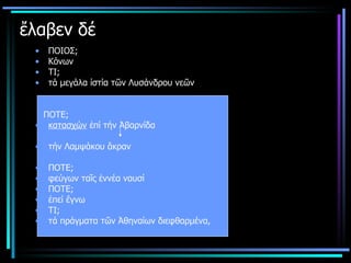 ἔλαβεν δέ   ΠΟΙΟΣ; Κόνων  ΤΙ; τά μεγάλα ίστία τῶν Λυσάνδρου νεῶν ΠΟΤΕ; κατασχών  ἐπί τήν Ἀβαρνίδα τήν Λαμψάκου ἄκραν ΠΟΤΕ; φεύγων ταῖς ἐννέα ναυσί   ΠΟΤΕ; ἐπεί ἔγνω ΤΙ; τά πράγματα τῶν Ἀθηναίων διεφθαρμένα,  