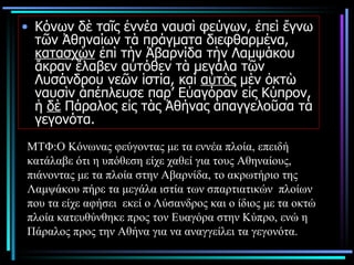 Κόνων δὲ ταῖς ἐννέα ναυσὶ φεύγων, ἐπεὶ ἔγνω τῶν Ἀθηναίων τὰ πράγματα διεφθαρμένα,  κατασχὼν  ἐπὶ τὴν Ἀβαρνίδα τὴν Λαμψάκου ἄκραν ἔλαβεν αὐτόθεν τὰ μεγάλα τῶν Λυσάνδρου νεῶν ἱστία, καὶ  αὐτὸς  μὲν ὀκτὼ ναυσὶν ἀπέπλευσε παρ’ Εὐαγόραν εἰς Κύπρον, ἡ  δὲ  Πάραλος εἰς τὰς Ἀθήνας ἀπαγγελοῦσα τὰ γεγονότα.  ΜΤΦ:Ο Κόνωνας φεύγοντας με τα εννέα πλοία, επειδή κατάλαβε ότι η υπόθεση είχε χαθεί για τους Αθηναίους, πιάνοντας με τα πλοία στην Αβαρνίδα, το ακρωτήριο της Λαμψάκου πήρε τα μεγάλα ιστία των σπαρτιατικών  πλοίων που τα είχε αφήσει  εκεί ο Λύσανδρος και ο ίδιος με τα οκτώ πλοία κατευθύνθηκε προς τον Ευαγόρα στην Κύπρο, ενώ η Πάραλος προς την Αθήνα για να αναγγείλει τα γεγονότα.  