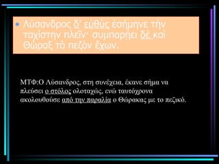 Λύσανδρος  δ’   εὐθὺς  ἐσήμηνε τὴν ταχίστην πλεῖν· συμπαρῄει  δὲ  καὶ Θώραξ τὸ πεζὸν ἔχων.  ΜΤΦ:Ο Λύσανδρος, στη συνέχεια, έκανε σήμα να πλεύσει  ο στόλος  ολοταχώς, ενώ ταυτόχρονα ακολουθούσε  από την παραλία  ο Θώρακας με το πεζικό.  