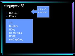 ἐσήμηνεν δὲ  ΠΟΙΟΣ; Κόνων ΤΙ;  Βοηθεῖν ΠΟΥ; εἰς τὰς ναῦς ΠΟΤΕ; κατὰ κράτος ἰδὼν τὸν  ἐπίπλουν  