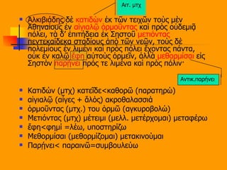 Ἀλκιβιάδης δὲ  κατιδὼν  ἐκ τῶν τειχῶν τοὺς μὲν Ἀθηναίους ἐν  αἰγιαλῷ   ὁρμοῦντας  καὶ πρὸς οὐδεμιᾷ πόλει, τὰ δ’ ἐπιτήδεια ἐκ Σηστοῦ  μετιόντας  πεντεκαίδεκα σταδίους ἀπὸ τῶν νεῶν, τοὺς δὲ πολεμίους ἐν λιμένι καὶ πρὸς πόλει ἔχοντας πάντα, οὐκ ἐν καλῷ  ἔφη  αὐτοὺς ὁρμεῖν, ἀλλὰ  μεθορμίσαι  εἰς Σηστὸν  παρῄνει  πρός τε λιμένα καὶ πρὸς πόλιν· Κατιδών (μτχ) κατεῖδε<καθορῶ (παρατηρώ) αἰγιαλῷ (αἶγες + ἅλός) ακροθαλασσιά ὁρμοῦντας (μτχ.) του ὁρμῶ (αγκυροβολώ) Μετιόντας (μτχ) μέτειμι (μελλ. μετέρχομαι) μεταφέρω ἔφη<φημί =λέω, υποστηρίζω Μεθορμίσαι (μεθορμίζομαι) μετακινούμαι Παρῄνει< παραινῶ=συμβουλεύω Αντικ.παρήνει  Αιτ. μτχ 