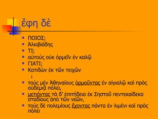 ἔφη δὲ ΠΟΙΟΣ; Ἀλκιβιάδης  ΤΙ; αὐτοὺς οὐκ ὁρμεῖν ἐν καλῷ ΓΙΑΤΙ; Κατιδὼν ἐκ τῶν τειχῶν  τοὺς μὲν Ἀθηναίους  ὁρμοῦντας  ἐν αἰγιαλῷ καὶ πρὸς οὐδεμιᾷ πόλει,  μετιόντας  τὰ δ’ ἐπιτήδεια ἐκ Σηστοῦ πεντεκαίδεκα σταδίους ἀπὸ τῶν νεῶν,  τοὺς δὲ πολεμίους  ἔχοντας  πάντα ἐν λιμένι καὶ πρὸς πόλει 