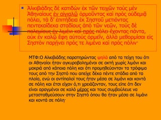 Ἀλκιβιάδης δὲ κατιδὼν ἐκ τῶν τειχῶν τοὺς μὲν Ἀθηναίους  ἐν αἰγιαλῷ  ὁρμοῦντας καὶ πρὸς οὐδεμιᾷ πόλει, τὰ δ’ ἐπιτήδεια ἐκ Σηστοῦ μετιόντας πεντεκαίδεκα σταδίους ἀπὸ τῶν νεῶν, τοὺς δὲ πολεμίους  ἐν  λιμένι καὶ  πρὸς  πόλει ἔχοντας πάντα, οὐκ ἐν καλῷ ἔφη αὐτοὺς ὁρμεῖν, ἀλλὰ μεθορμίσαι εἰς Σηστὸν παρῄνει πρός τε λιμένα καὶ πρὸς πόλιν·   ΜΤΦ:Ο Αλκιβιάδης παρατηρώντας  ψηλά  από τα τείχη του ότι οι Αθηναίοι ήταν αγκυροβολημένοι σε ακτή χωρίς λιμάνι και μακριά από κάποια πόλη και ότι προμηθεύονταν τα τρόφιμα τους από την Σηστό που απείχε δέκα πέντε στάδια από τα πλοία, ενώ οι αντίπαλοί τους ήταν μέσα σε λιμάνι και κοντά σε πόλη και έτσι είχαν ό,τι χρειάζονταν, τους είπε ότι δεν είναι αραγμένοι σε καλό  μέρος  και τους συμβούλευε να μετασταθμεύσουν στην Σηστό όπου θα ήταν μέσα σε λιμάνι και κοντά σε πόλη ·  