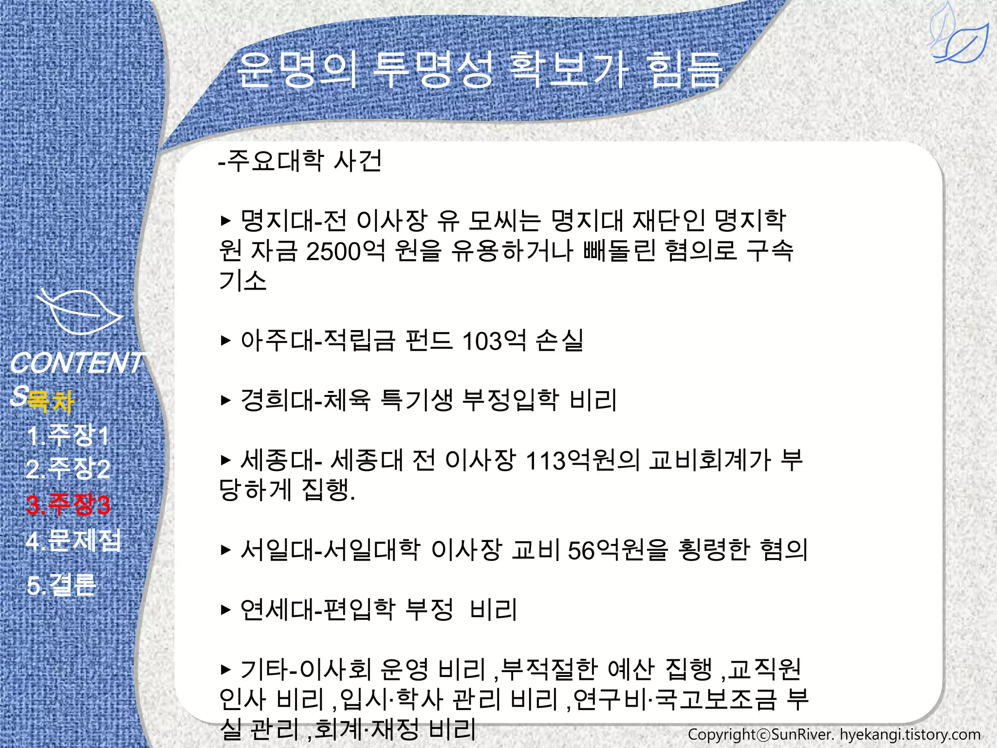 운명의 투명성 확보가 힘듬

          -주요대학 사건

          ▶ 명지대-전 이사장 유 모씨는 명지대 재단인 명지학
          원 자금 2500억 원을 유용하거나 빼돌린 혐의로 구속
          기소

          ▶ 아주대-적립금 펀드 103억 손실
CONTENT
S목차       ▶ 경희대-체육 특기생 부정입학 비리
1.주장1
2.주장2     ▶ 세종대- 세종대 전 이사장 113억원의 교비회계가 부
          당하게 집행.
3.주장3
4.문제점     ▶ 서일대-서일대학 이사장 교비 56억원을 횡령한 혐의
 5.결론
          ▶ 연세대-편입학 부정 비리

          ▶ 기타-이사회 운영 비리 ,부적절한 예산 집행 ,교직원
          인사 비리 ,입시·학사 관리 비리 ,연구비·국고보조금 부
          실 관리 ,회계·재정 비리           CopyrightⓒSunRiver. hyekangi.tistory.com
 