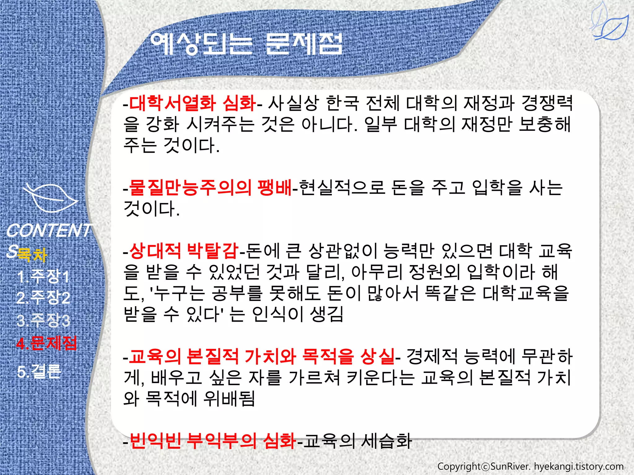 예상되는 문제점

          -대학서열화 심화- 사실상 한국 전체 대학의 재정과 경쟁력
          을 강화 시켜주는 것은 아니다. 일부 대학의 재정만 보충해
          주는 것이다.

          -물질만능주의의 팽배-현실적으로 돈을 주고 입학을 사는
          것이다.
CONTENT
S목차       -상대적 박탈감-돈에 큰 상관없이 능력만 있으면 대학 교육
1.주장1     을 받을 수 있었던 것과 달리, 아무리 정원외 입학이라 해
2.주장2     도, '누구는 공부를 못해도 돈이 많아서 똑같은 대학교육을
3.주장3     받을 수 있다' 는 인식이 생김
4.문제점
          -교육의 본질적 가치와 목적을 상실- 경제적 능력에 무관하
 5.결론     게, 배우고 싶은 자를 가르쳐 키운다는 교육의 본질적 가치
          와 목적에 위배됨

          -빈익빈 부익부의 심화-교육의 세습화
                                 CopyrightⓒSunRiver. hyekangi.tistory.com
 