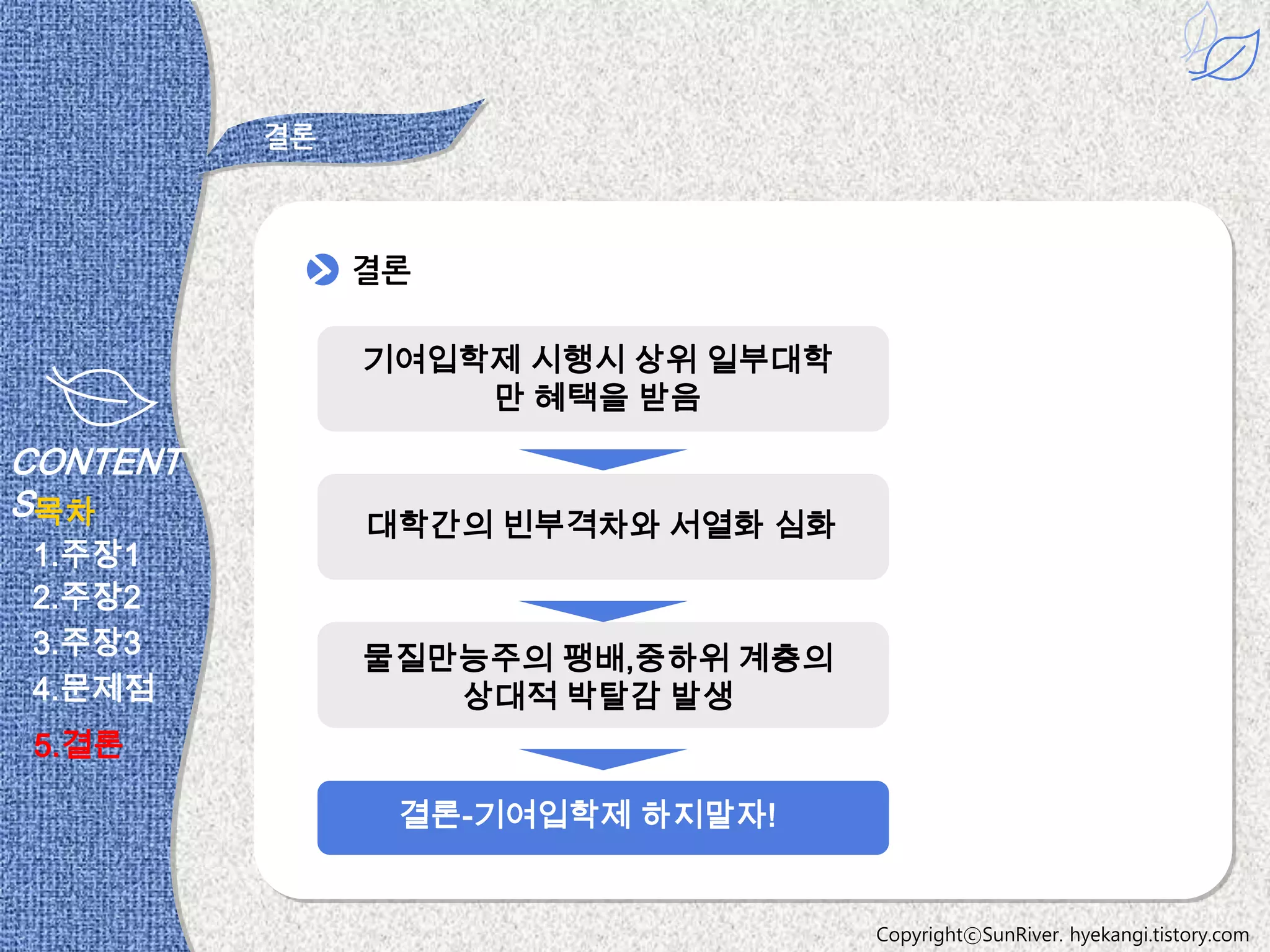 결론



               결론

               기여입학제 시행시 상위 일부대학
                   만 혜택을 받음

CONTENT
S목차
               대학간의 빈부격차와 서열화 심화
1.주장1
2.주장2
3.주장3          물질만능주의 팽배,중하위 계층의
4.문제점             상대적 박탈감 발생
 5.결론

                결론-기여입학제 하지말자!


                                   CopyrightⓒSunRiver. hyekangi.tistory.com
 