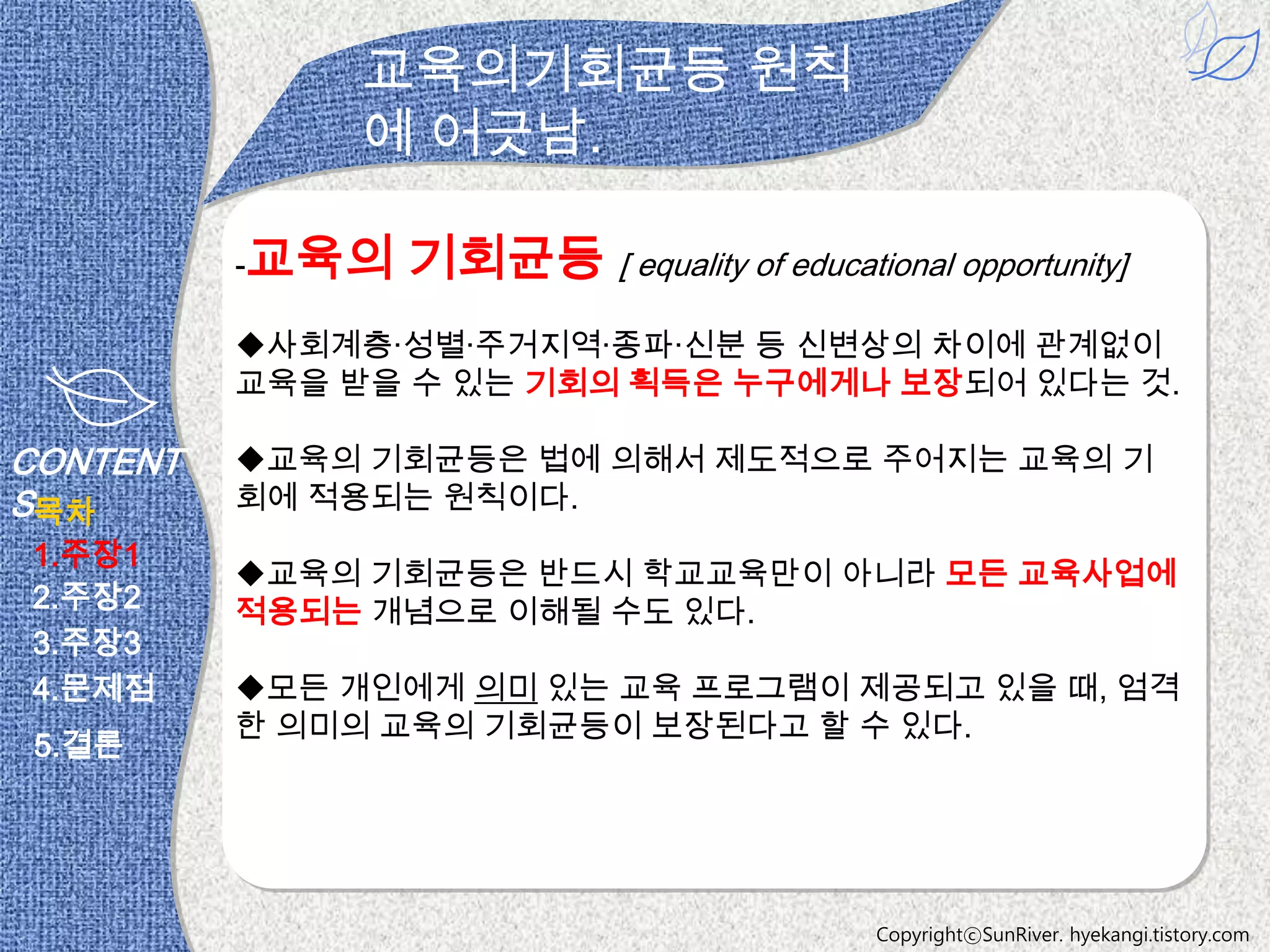 교육의기회균등 원칙
              에 어긋남.

          -교육의   기회균등 [ equality of educational opportunity]
          사회계층·성별·주거지역·종파·신분 등 신변상의 차이에 관계없이
          교육을 받을 수 있는 기회의 획득은 누구에게나 보장되어 있다는 것.

CONTENT   교육의 기회균등은 법에 의해서 제도적으로 주어지는 교육의 기
S목차       회에 적용되는 원칙이다.
1.주장1
          교육의 기회균등은 반드시 학교교육만이 아니라 모든 교육사업에
2.주장2     적용되는 개념으로 이해될 수도 있다.
3.주장3
4.문제점     모든 개인에게 의미 있는 교육 프로그램이 제공되고 있을 때, 엄격
          한 의미의 교육의 기회균등이 보장된다고 할 수 있다.
 5.결론




                                             CopyrightⓒSunRiver. hyekangi.tistory.com
 
