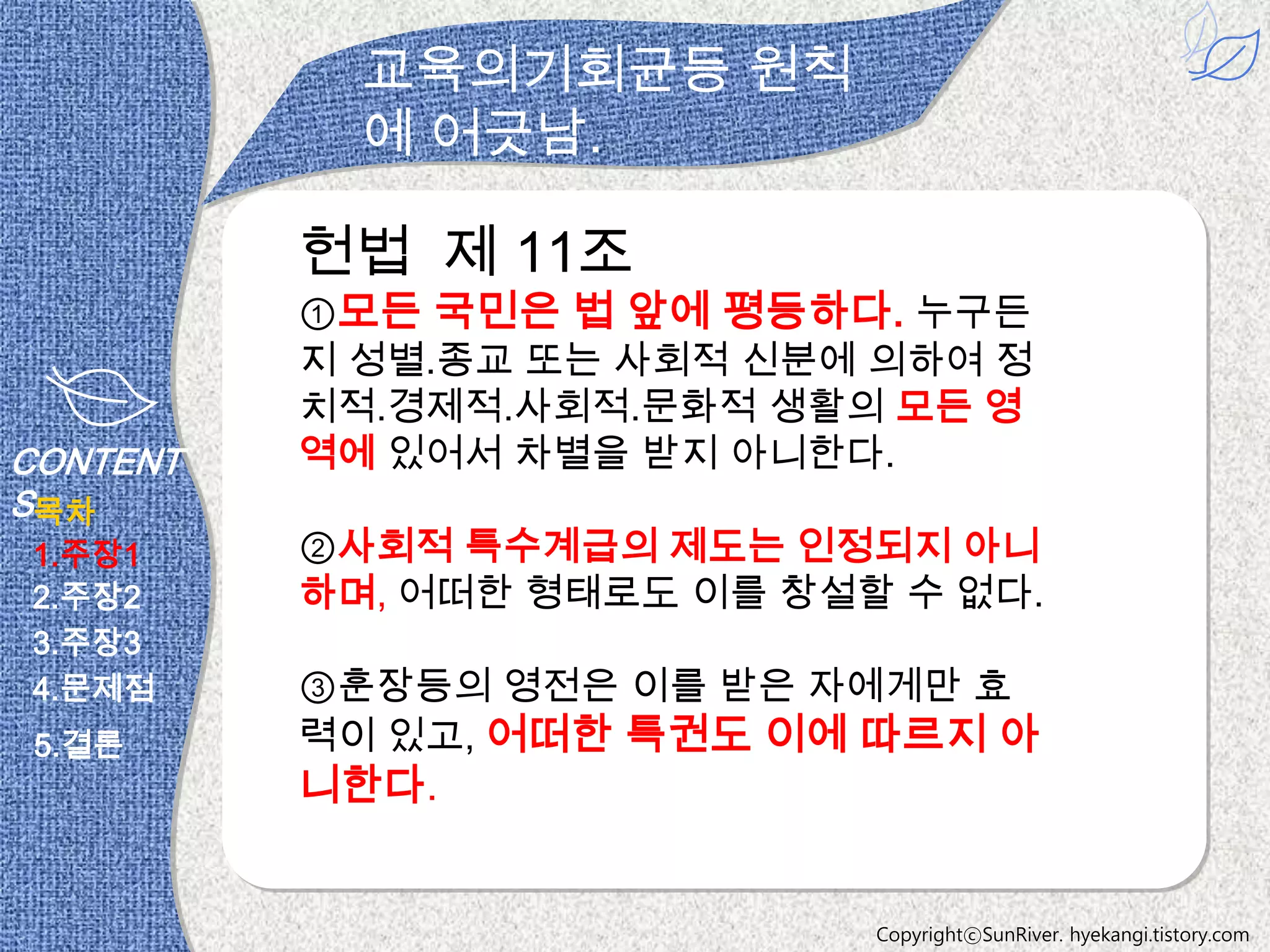 교육의기회균등 원칙
            에 어긋남.

          헌법 제 11조
          ①모든 국민은 법 앞에 평등하다. 누구든
          지 성별․종교 또는 사회적 신분에 의하여 정
          치적․경제적․사회적․문화적 생활의 모든 영
CONTENT   역에 있어서 차별을 받지 아니한다.
S목차
1.주장1     ②사회적 특수계급의 제도는 인정되지 아니
2.주장2     하며, 어떠한 형태로도 이를 창설할 수 없다.
3.주장3
4.문제점     ③훈장등의 영전은 이를 받은 자에게만 효
 5.결론     력이 있고, 어떠한 특권도 이에 따르지 아
          니한다.


                             CopyrightⓒSunRiver. hyekangi.tistory.com
 