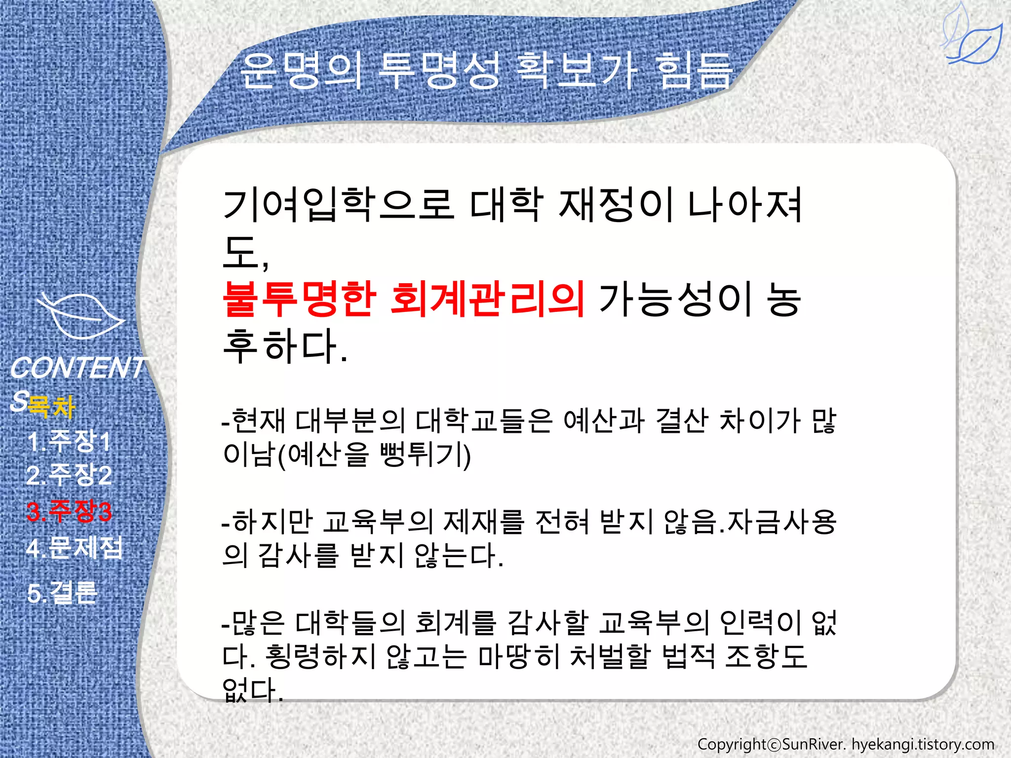 운명의 투명성 확보가 힘듬


          기여입학으로 대학 재정이 나아져
          도,
          불투명한 회계관리의 가능성이 농
CONTENT
          후하다.
S목차
          -현재 대부분의 대학교들은 예산과 결산 차이가 많
1.주장1
          이남(예산을 뻥튀기)
2.주장2
3.주장3     -하지만 교육부의 제재를 전혀 받지 않음.자금사용
4.문제점     의 감사를 받지 않는다.
 5.결론
          -많은 대학들의 회계를 감사할 교육부의 인력이 없
          다. 횡령하지 않고는 마땅히 처벌할 법적 조항도
          없다.
                              CopyrightⓒSunRiver. hyekangi.tistory.com
 